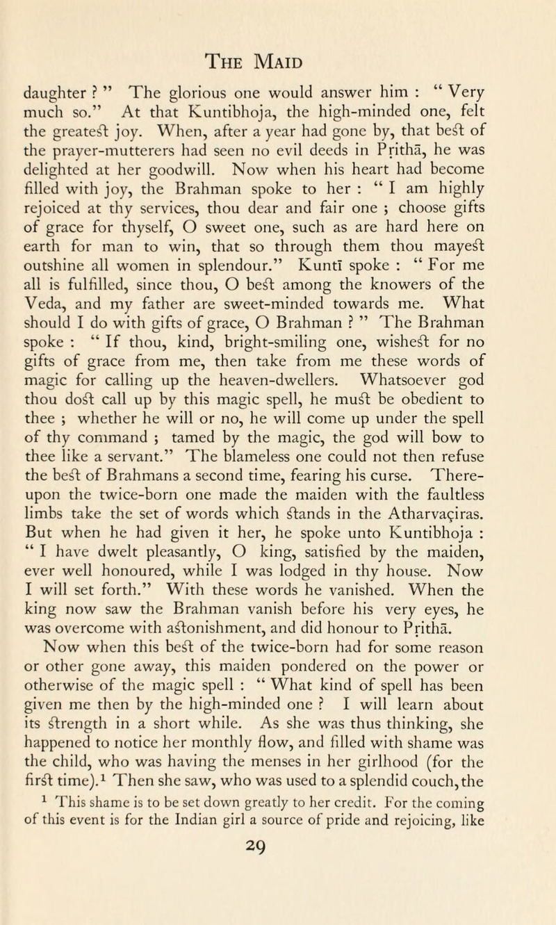 daughter ? ” The glorious one would answer him : “ Very much so.” At that Kuntibhoja, the high-minded one, felt the greatest joy. When, after a year had gone by, that beSt of the prayer-mutterers had seen no evil deeds in Pritha, he was delighted at her goodwill. Now when his heart had become filled with joy, the Brahman spoke to her : “ I am highly rejoiced at thy services, thou dear and fair one ; choose gifts of grace for thyself, O sweet one, such as are hard here on earth for man to win, that so through them thou mayeSt outshine all women in splendour.” Kunt! spoke : “ For me all is fulfilled, since thou, O beSt among the knowers of the Veda, and my father are sweet-minded towards me. What should I do with gifts of grace, O Brahman ? ” The Brahman spoke : “ If thou, kind, bright-smiling one, wisheSt for no gifts of grace from me, then take from me these words of magic for calling up the heaven-dwellers. Whatsoever god thou doSt call up by this magic spell, he muSt be obedient to thee ; whether he will or no, he will come up under the spell of thy command ; tamed by the magic, the god will bow to thee like a servant.” The blameless one could not then refuse the beSt of Brahmans a second time, fearing his curse. There¬ upon the twice-born one made the maiden with the faultless limbs take the set of words which stands in the Atharva^iras. But when he had given it her, he spoke unto Kuntibhoja : “ I have dwelt pleasantly, O king, satisfied by the maiden, ever well honoured, while I was lodged in thy house. Now I will set forth.” With these words he vanished. When the king now saw the Brahman vanish before his very eyes, he was overcome with astonishment, and did honour to Pritha. Now when this beSt of the twice-born had for some reason or other gone away, this maiden pondered on the power or otherwise of the magic spell : “ What kind of spell has been given me then by the high-minded one ? I will learn about its Strength in a short while. As she was thus thinking, she happened to notice her monthly flow, and filled with shame was the child, who was having the menses in her girlhood (for the firSt time).1 Then she saw, who was used to a splendid couch, the 1 This shame is to be set down greatly to her credit. For the coming of this event is for the Indian girl a source of pride and rejoicing, like