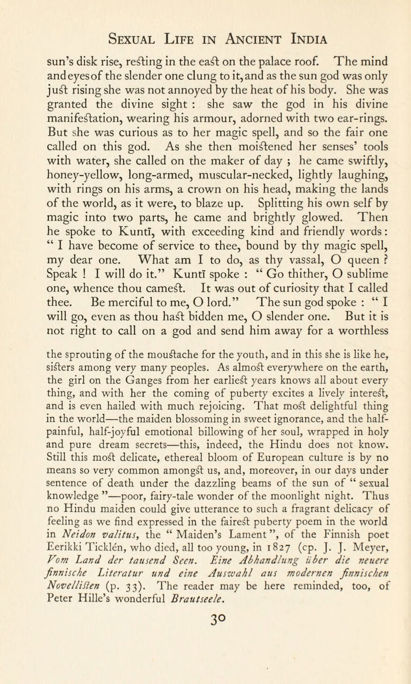 sun’s disk rise, refting in the eaft on the palace roof. The mind and eyes of the slender one clung to it, and as the sun god was only juft rising she was not annoyed by the heat of his body. She was granted the divine sight : she saw the god in his divine manifestation, wearing his armour, adorned with two ear-rings. But she was curious as to her magic spell, and so the fair one called on this god. As she then moistened her senses’ tools with water, she called on the maker of day ; he came swiftly, honey-yellow, long-armed, muscular-necked, lightly laughing, with rings on his arms, a crown on his head, making the lands of the world, as it were, to blaze up. Splitting his own self by magic into two parts, he came and brightly glowed. Then he spoke to KuntI, with exceeding kind and friendly words: “ I have become of service to thee, bound by thy magic spell, my dear one. What am I to do, as thy vassal, O queen ? Speak ! I will do it.” KuntI spoke : “ Go thither, O sublime one, whence thou cameft. It was out of curiosity that I called thee. Be merciful to me, O lord.” The sun god spoke : “I will go, even as thou haft bidden me, O slender one. But it is not right to call on a god and send him away for a worthless the sprouting of the mouStache for the youth, and in this she is like he, sifters among very many peoples. As almoSt everywhere on the earth, the girl on the Ganges from her earlieSt years knows all about every thing, and with her the coming of puberty excites a lively interest, and is even hailed with much rejoicing. That moSt delightful thing in the world—the maiden blossoming in sweet ignorance, and the half¬ painful, half-joyful emotional billowing of her soul, wrapped in holy and pure dream secrets—this, indeed, the Hindu does not know. Still this moSt delicate, ethereal bloom of European culture is by no means so very common amongSl us, and, moreover, in our days under sentence of death under the dazzling beams of the sun of “ sexual knowledge ”—poor, fairy-tale wonder of the moonlight night. Thus no Hindu maiden could give utterance to such a fragrant delicacy of feeling as we find expressed in the faireft puberty poem in the world in Neidon valitus, the “ Maiden’s Lament ”, of the Finnish poet Eerikki Ticklen, who died, all too young, in 1827 (cp. J. J. Meyer, Vom Land der tausend Seen. Eine Abhandlung iiber die neuere finnische Literatur und eine Auswahl aus modernen Jinnischen Nove/Iiflen (p. 33). The reader may be here reminded, too, of Peter Hide’s wonderful Brautseele. 3°