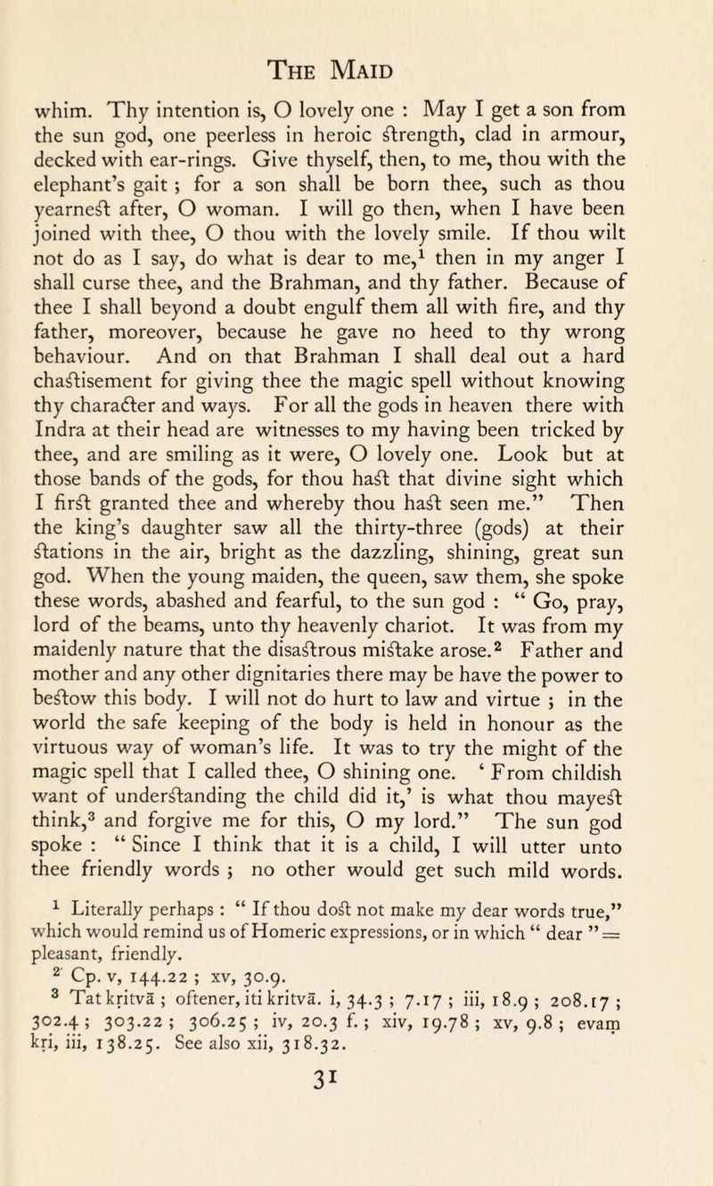 whim. Thy intention is, O lovely one : May I get a son from the sun god, one peerless in heroic strength, clad in armour, decked with ear-rings. Give thyself, then, to me, thou with the elephant’s gait ; for a son shall be born thee, such as thou yearneSt after, O woman. I will go then, when I have been joined with thee, O thou with the lovely smile. If thou wilt not do as I say, do what is dear to me,1 then in my anger I shall curse thee, and the Brahman, and thy father. Because of thee I shall beyond a doubt engulf them all with fire, and thy father, moreover, because he gave no heed to thy wrong behaviour. And on that Brahman I shall deal out a hard chastisement for giving thee the magic spell without knowing thy character and ways. For all the gods in heaven therewith Indra at their head are witnesses to my having been tricked by thee, and are smiling as it were, O lovely one. Look but at those bands of the gods, for thou haSt that divine sight which I firSt granted thee and whereby thou haft seen me.” Then the king’s daughter saw all the thirty-three (gods) at their Stations in the air, bright as the dazzling, shining, great sun god. When the young maiden, the queen, saw them, she spoke these words, abashed and fearful, to the sun god : “ Go, pray, lord of the beams, unto thy heavenly chariot. It was from my maidenly nature that the disastrous mistake arose.2 Father and mother and any other dignitaries there may be have the power to beStow this body. I will not do hurt to law and virtue ; in the world the safe keeping of the body is held in honour as the virtuous way of woman’s life. It was to try the might of the magic spell that I called thee, O shining one. ‘ From childish want of understanding the child did it,’ is what thou mayeft think,3 and forgive me for this, O my lord.” The sun god spoke : “ Since I think that it is a child, I will utter unto thee friendly words ; no other would get such mild words. 1 Literally perhaps : “ If thou doft not make my dear words true,” which would remind us of Homeric expressions, or in which “ dear ” — pleasant, friendly. 2 Cp. v, 144.22 ; xv, 30.9. 3 Tat kritva ; oftener, iti kritva. 1,34.3; 7-17 ; iii, 18.9; 208.17; 302.4; 303.22; 306.25; iv, 20.3 f. ; xiv, 19.78; XV, 9.8 ; evam kri, iii, 138.25. See also xii, 318.32.