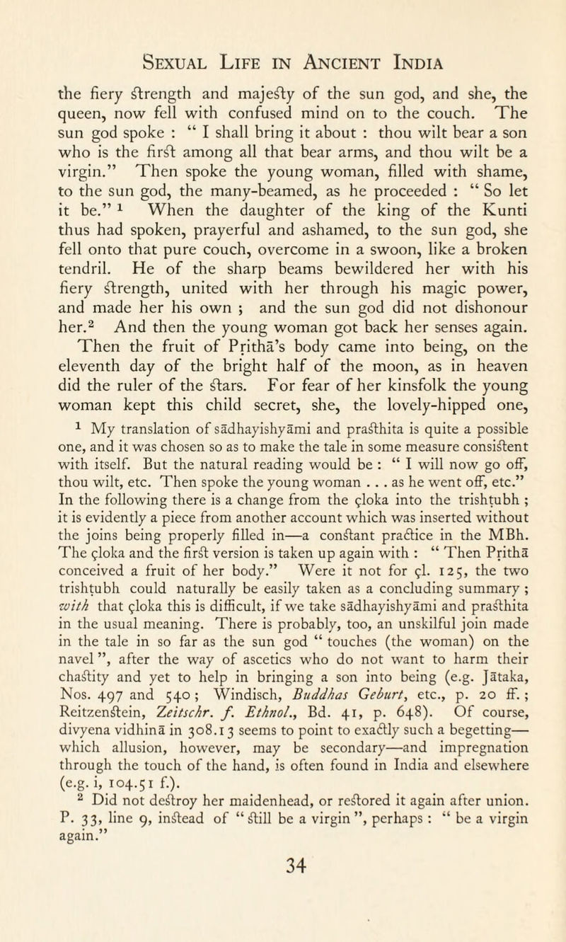 the fiery strength and majefly of the sun god, and she, the queen, now fell with confused mind on to the couch. The sun god spoke : “ I shall bring it about : thou wilt bear a son who is the firft among all that bear arms, and thou wilt be a virgin.” Then spoke the young woman, filled with shame, to the sun god, the many-beamed, as he proceeded : “ So let it be.” 1 When the daughter of the king of the Kunti thus had spoken, prayerful and ashamed, to the sun god, she fell onto that pure couch, overcome in a swoon, like a broken tendril. He of the sharp beams bewildered her with his fiery strength, united with her through his magic power, and made her his own ; and the sun god did not dishonour her.2 And then the young woman got back her senses again. Then the fruit of Pritha’s body came into being, on the eleventh day of the bright half of the moon, as in heaven did the ruler of the ftars. For fear of her kinsfolk the young woman kept this child secret, she, the lovely-hipped one, 1 My translation of sadhayishyami and prafthita is quite a possible one, and it was chosen so as to make the tale in some measure consistent with itself. But the natural reading would be : “I will now go off, thou wilt, etc. Then spoke the young woman ... as he went off, etc.” In the following there is a change from the gloka into the trishtubh ; it is evidently a piece from another account which was inserted without the joins being properly filled in—a constant practice in the MBh. The $loka and the firSl version is taken up again with : “ Then Pritha conceived a fruit of her body.” Were it not for $1- 125, the two trishtubh could naturally be easily taken as a concluding summary ; with that (jloka this is difficult, if we take sadhayishyami and praSlhita in the usual meaning. There is probably, too, an unskilful join made in the tale in so far as the sun god “ touches (the woman) on the navel ”, after the way of ascetics who do not want to harm their charity and yet to help in bringing a son into being (e.g. Jataka, Nos. 497 and 540 ; Windisch, Buddhas Geburt, etc., p. 20 ff. ; Reitzenftein, 7,eitschr. f. Ethtio/., Bd. 41, p. 648). Of course, divyena vidhina in 308.13 seems to point to exactly such a begetting— which allusion, however, may be secondary—and impregnation through the touch of the hand, is often found in India and elsewhere (e.g. i, 104.51 f.). 2 Did not destroy her maidenhead, or restored it again after union. P. 33, line 9, instead of “ fftill be a virgin”, perhaps : “ be a virgin again.”