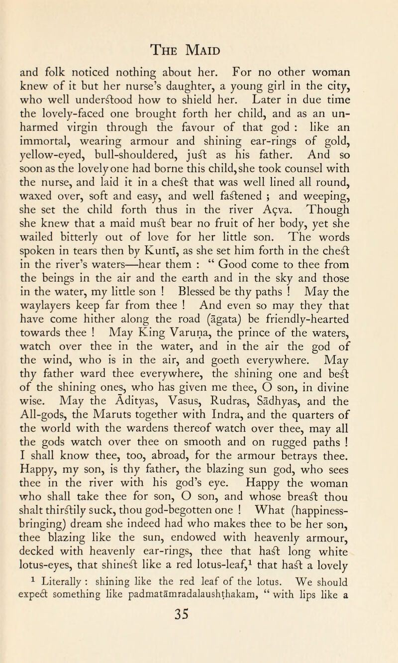 and folk noticed nothing about her. For no other woman knew of it but her nurse’s daughter, a young girl in the city, who well understood how to shield her. Later in due time the lovely-faced one brought forth her child, and as an un¬ harmed virgin through the favour of that god : like an immortal, wearing armour and shining ear-rings of gold, yellow-eyed, bull-shouldered, juft as his father. And so soon as the lovely one had borne this child, she took counsel with the nurse, and laid it in a cheft that was well lined all round, waxed over, soft and easy, and well fastened ; and weeping, she set the child forth thus in the river Aqva. Though she knew that a maid muSt bear no fruit of her body, yet she wailed bitterly out of love for her little son. The words spoken in tears then by KuntI, as she set him forth in the cheft in the river’s waters—hear them : “ Good come to thee from the beings in the air and the earth and in the sky and those in the water, my little son ! Blessed be thy paths ! May the waylayers keep far from thee ! And even so may they that have come hither along the road (agata) be friendly-hearted towards thee ! May King Varuna, the prince of the waters, watch over thee in the water, and in the air the god of the wind, who is in the air, and goeth everywhere. May thy father ward thee everywhere, the shining one and beft of the shining ones, who has given me thee, O son, in divine wise. May the Adityas, Vasus, Rudras, Sadhyas, and the All-gods, the Maruts together with Indra, and the quarters of the world with the wardens thereof watch over thee, may all the gods watch over thee on smooth and on rugged paths ! I shall know thee, too, abroad, for the armour betrays thee. Happy, my son, is thy father, the blazing sun god, who sees thee in the river with his god’s eye. Happy the woman who shall take thee for son, O son, and whose breaft thou shalt thirftily suck, thou god-begotten one ! What (happiness¬ bringing) dream she indeed had who makes thee to be her son, thee blazing like the sun, endowed with heavenly armour, decked with heavenly ear-rings, thee that haft long white lotus-eyes, that shineft like a red lotus-leaf,1 that haft a lovely 1 Literally : shining like the red leaf of the lotus. We should expedt something like padmatamradalaushthakam, “ with lips like a