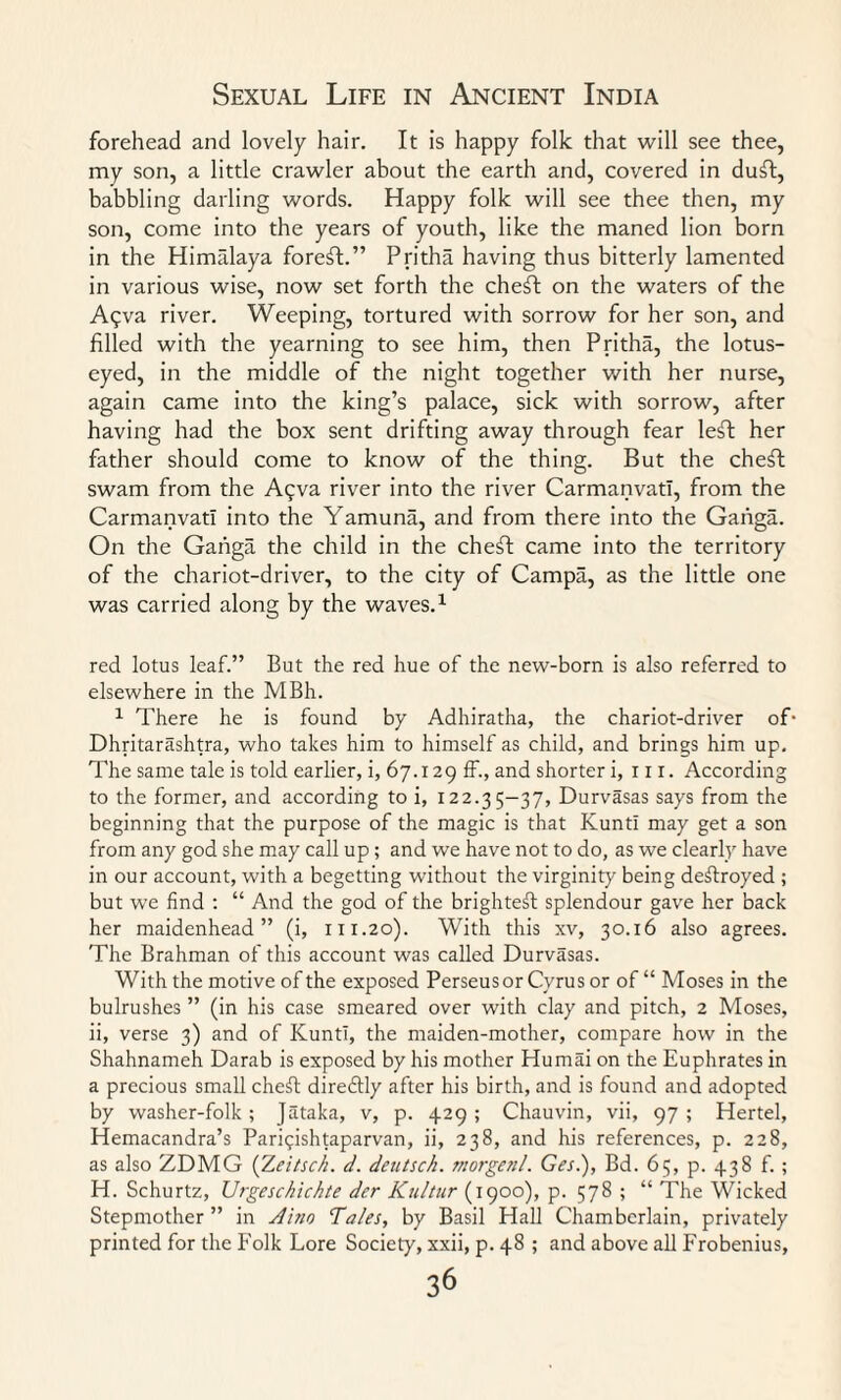 forehead and lovely hair. It is happy folk that will see thee, my son, a little crawler about the earth and, covered in duft, babbling darling words. Happy folk will see thee then, my son, come into the years of youth, like the maned lion born in the Himfdaya foreft.” Pritha having thus bitterly lamented in various wise, now set forth the cheft on the waters of the A<;va river. Weeping, tortured with sorrow for her son, and filled with the yearning to see him, then Pritha, the lotus¬ eyed, in the middle of the night together with her nurse, again came into the king’s palace, sick with sorrow, after having had the box sent drifting away through fear le£t her father should come to know of the thing. But the cheft swam from the A^va river into the river Carmanvatl, from the Carmanvatl into the Yamuna, and from there into the Gaiiga. On the Ganga the child in the cheft came into the territory of the chariot-driver, to the city of Campa, as the little one was carried along by the waves.1 red lotus leaf.” But the red hue of the new-born is also referred to elsewhere in the MBh. 1 There he is found by Adhiratha, the chariot-driver of- Dhritarashtra, who takes him to himself as child, and brings him up. The same tale is told earlier, i, 67.129 £f., and shorter i, in. According to the former, and according to i, 122.35-37, Durvasas says from the beginning that the purpose of the magic is that KuntI may get a son from any god she may call up; and we have not to do, as we clearly have in our account, with a begetting without the virginity being deftroyed ; but we find : “ And the god of the brightest splendour gave her back her maidenhead” (i, r 11.20). With this xv, 30.16 also agrees. The Brahman of this account was called Durvasas. With the motive of the exposed Perseus or Cyrus or of “ Moses in the bulrushes ” (in his case smeared over with clay and pitch, 2 Moses, ii, verse 3) and of KuntI, the maiden-mother, compare how in the Shahnameh Darab is exposed by his mother Hurnai on the Euphrates in a precious small cheft diredtly after his birth, and is found and adopted by washer-folk; Jataka, v, p. 429 ; Chauvin, vii, 97 ; Hertel, Hemacandra’s Parigishtaparvan, ii, 238, and his references, p. 228, as also ZDMG (Zeitsch. d. dcutsch. morgen/. Ges.), Bd. 65, p. 438 f. ; H. Schurtz, Urgeschichte der Kultur (1900), p. 578 ; “ The Wicked Stepmother ” in Aino Tales, by Basil Hall Chamberlain, privately printed for the Folk Lore Society, xxii, p. 48 ; and above all Frobenius,