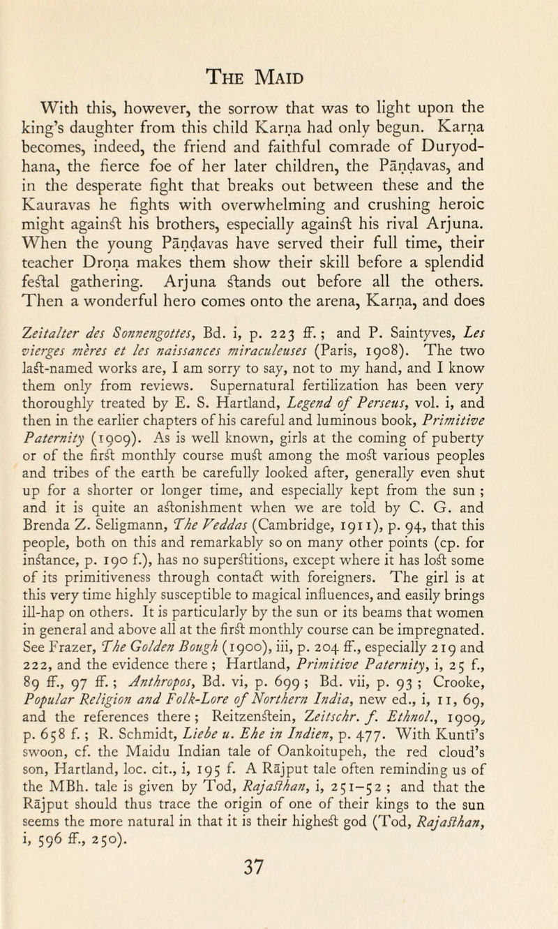 With this, however, the sorrow that was to light upon the king’s daughter from this child Kama had only begun. Kama becomes, indeed, the friend and faithful comrade of Duryod- hana, the fierce foe of her later children, the Pandavas, and in the desperate fight that breaks out between these and the Kauravas he fights with overwhelming and crushing heroic might againfl his brothers, especially against his rival Arjuna. When the young Pandavas have served their full time, their teacher Drona makes them show their skill before a splendid festal gathering. Arjuna stands out before all the others. Then a wonderful hero comes onto the arena, Kama, and does Zeitalter des Sonnengottes, Bd. i, p. 223 ff.; and P. Saintyves, Les vierges meres et les naissances miraculeuses (Paris, 1908). The two laft-named works are, I am sorry to say, not to my hand, and I know them only from reviews. Supernatural fertilization has been very thoroughly treated by E. S. Hartland, Legend of Perseus, vol. i, and then in the earlier chapters of his careful and luminous book, Primitive Paternity (1909). As is well known, girls at the coming of puberty or of the firft monthly course muff among the moff various peoples and tribes of the earth be carefully looked after, generally even shut up for a shorter or longer time, and especially kept from the sun ; and it is quite an astonishment when we are told by C. G. and Brenda Z. Seligmann, The Veddas (Cambridge, 1911), p. 94, that this people, both on this and remarkably so on many other points (cp. for instance, p. 190 f.), has no superstitions, except where it has loSt some of its primitiveness through contact with foreigners. The girl is at this very time highly susceptible to magical influences, and easily brings ill-hap on others. It is particularly by the sun or its beams that women in general and above all at the firSt monthly course can be impregnated. See Frazer, The Golden Bough (1900), iii, p. 204 ff., especially 219 and 222, and the evidence there ; Hartland, Primitive Paternity, i, 25 f., 89 ff., 97 ff.; Anthropos, Bd. vi, p. 699 ; Bd. vii, p. 93 ; Crooke, Popular Religion and Folk-Lore of Northern India, new ed., i, 11, 69, and the references there; ReitzenSIein, Zeitschr. f. Ethnol., 1909, p. 658 f. ; R. Schmidt, Lie be u. Eke in Indien, p. 477. With Kunti’s swoon, cf. the Maidu Indian tale of Oankoitupeh, the red cloud’s son, Hartland, loc. cit., i, 195 f. A Rajput tale often reminding us of the MBh. tale is given by Tod, Rajaflhan, i, 251-52 ; and that the Rajput should thus trace the origin of one of their kings to the sun seems the more natural in that it is their highest god (Tod, Rajaflhan, i, 596 ff., 250).