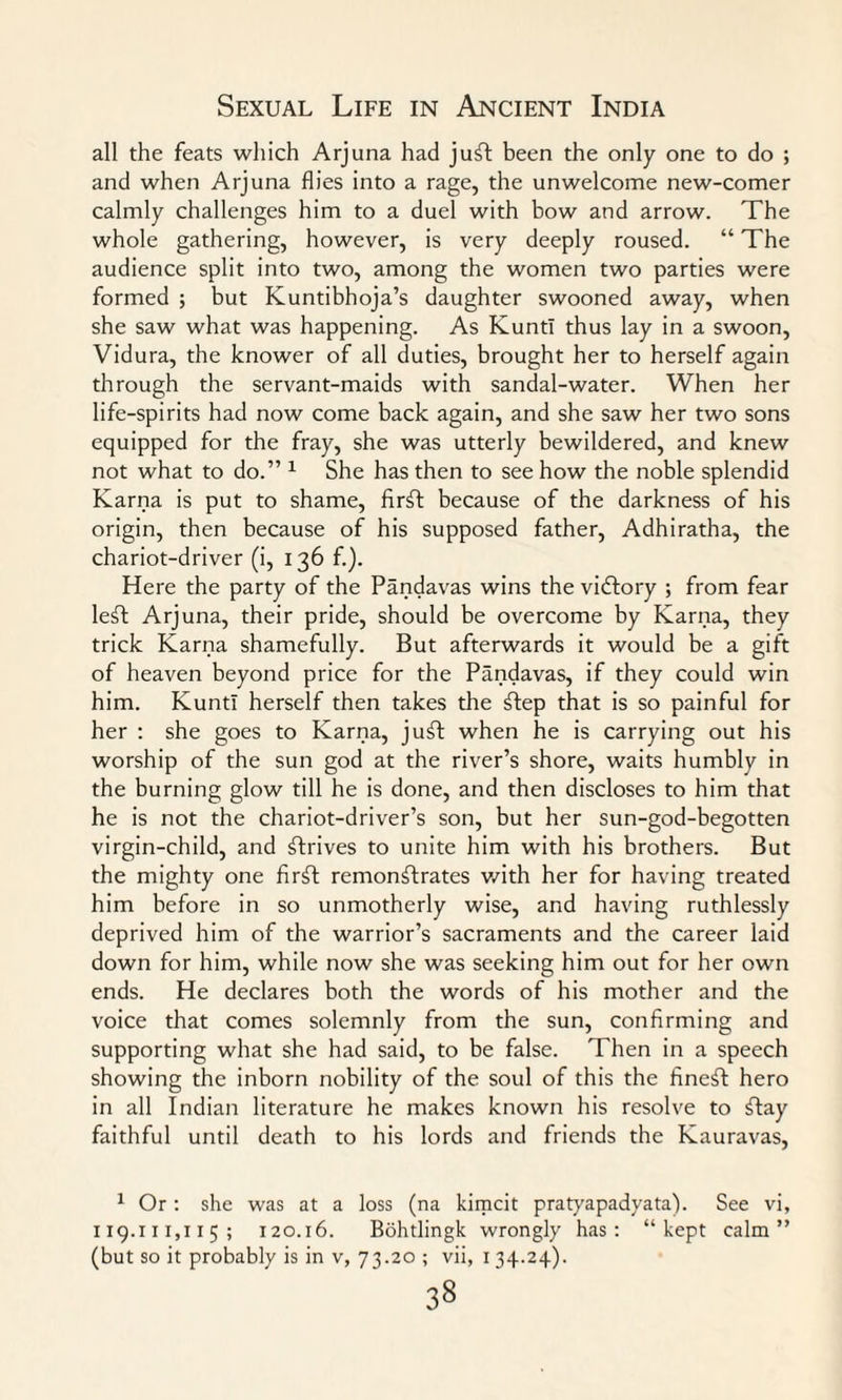 all the feats which Arjuna had juft been the only one to do ; and when Arjuna flies into a rage, the unwelcome new-comer calmly challenges him to a duel with bow and arrow. The whole gathering, however, is very deeply roused. “ The audience split into two, among the women two parties were formed ; but Kuntibhoja’s daughter swooned away, when she saw what was happening. As KuntI thus lay in a swoon, Vidura, the knower of all duties, brought her to herself again through the servant-maids with sandal-water. When her life-spirits had now come back again, and she saw her two sons equipped for the fray, she was utterly bewildered, and knew not what to do.” 1 She has then to see how the noble splendid Karna is put to shame, firft because of the darkness of his origin, then because of his supposed father, Adhiratha, the chariot-driver (i, 136 f.). Here the party of the Pandavas wins the victory ; from fear left Arjuna, their pride, should be overcome by Karna, they trick Karna shamefully. But afterwards it would be a gift of heaven beyond price for the Pandavas, if they could win him. KuntI herself then takes the ftep that is so painful for her : she goes to Karna, juft when he is carrying out his worship of the sun god at the river’s shore, waits humbly in the burning glow till he is done, and then discloses to him that he is not the chariot-driver’s son, but her sun-god-begotten virgin-child, and ftrives to unite him with his brothers. But the mighty one firft remonftrates with her for having treated him before in so unmotherly wise, and having ruthlessly deprived him of the warrior’s sacraments and the career laid down for him, while now she was seeking him out for her own ends. He declares both the words of his mother and the voice that comes solemnly from the sun, confirming and supporting what she had said, to be false. Then in a speech showing the inborn nobility of the soul of this the fineft hero in all Indian literature he makes known his resolve to flay faithful until death to his lords and friends the Kauravas, 1 Or: she was at a loss (na kirncit pratyapadyata). See vi, 119.111,115; 120.16. Bohtlingk wrongly has: “kept calm”