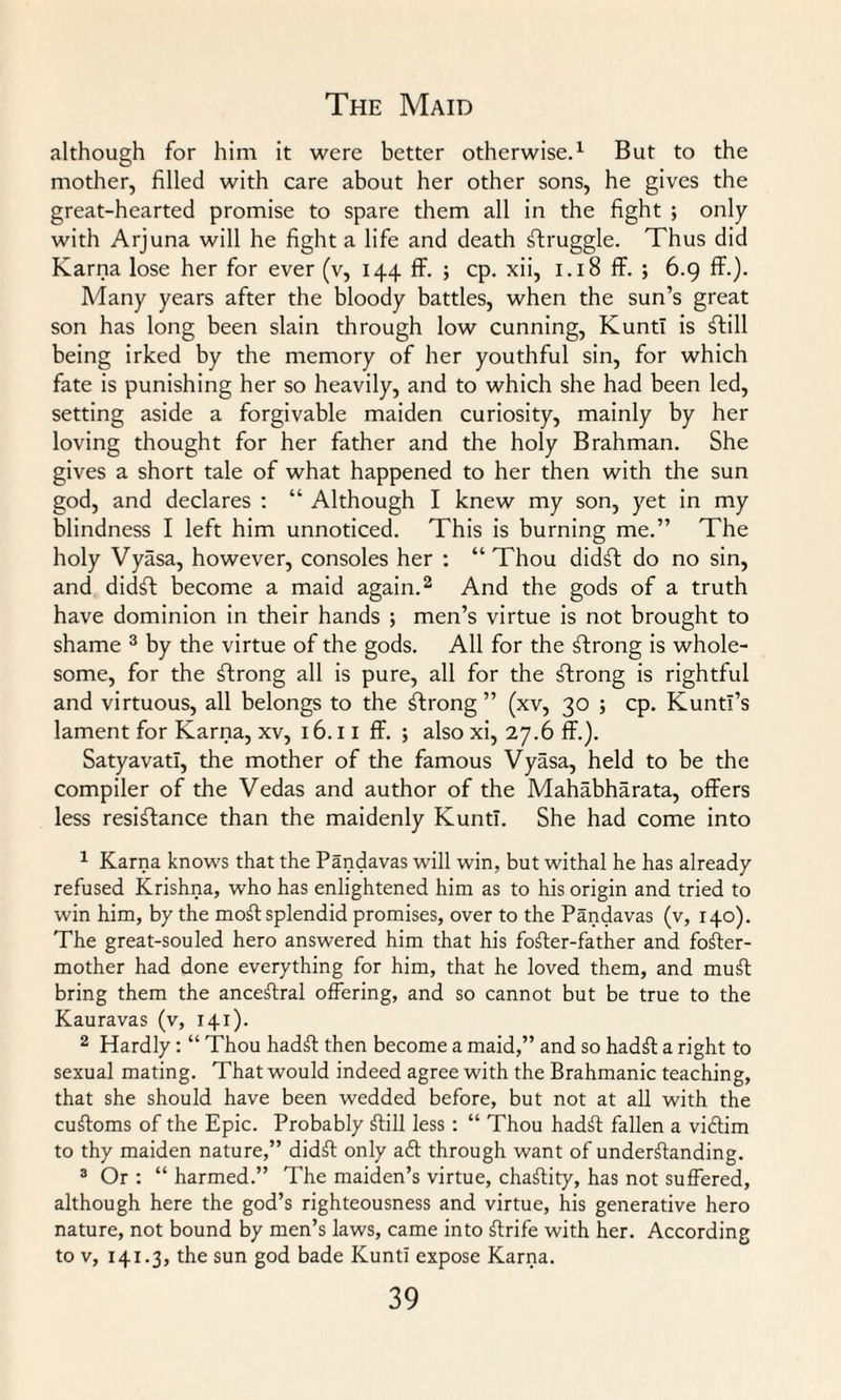 although for him it were better otherwise.1 But to the mother, filled with care about her other sons, he gives the great-hearted promise to spare them all in the fight ; only with Arjuna will he fight a life and death Struggle. Thus did Karna lose her for ever (v, 144 ff. ; cp. xii, 1.18 ff. ; 6.9 ff.). Many years after the bloody battles, when the sun’s great son has long been slain through low cunning, KuntI is Still being irked by the memory of her youthful sin, for which fate is punishing her so heavily, and to which she had been led, setting aside a forgivable maiden curiosity, mainly by her loving thought for her father and the holy Brahman. She gives a short tale of what happened to her then with the sun god, and declares : “ Although I knew my son, yet in my blindness I left him unnoticed. This is burning me.” The holy Vyasa, however, consoles her : “ Thou didst do no sin, and did^t become a maid again.2 And the gods of a truth have dominion in their hands ; men’s virtue is not brought to shame 3 by the virtue of the gods. All for the strong is whole¬ some, for the strong all is pure, all for the strong is rightful and virtuous, all belongs to the strong ” (xv, 30 ; cp. Kuntl’s lament for Karna, xv, 16.11 ff. ; also xi, 27.6 ff.). Satyavatl, the mother of the famous Vyasa, held to be the compiler of the Vedas and author of the Mahabharata, offers less resistance than the maidenly KuntI. She had come into 1 Karna knows that the Pandavas will win, but withal he has already- refused Krishna, who has enlightened him as to his origin and tried to win him, by the moSt splendid promises, over to the Pandavas (v, 140). The great-souled hero answered him that his footer-father and foSter- mother had done everything for him, that he loved them, and muSt bring them the anceStral offering, and so cannot but be true to the Kauravas (v, 141). 2 Hardly: “ Thou hadSt then become a maid,” and so hadSt a right to sexual mating. That would indeed agree with the Brahmanic teaching, that she should have been wedded before, but not at all with the cuStoms of the Epic. Probably Still less : “ Thou hadSt fallen a viftim to thy maiden nature,” didSt only aft through want of understanding. 3 Or : “ harmed.” The maiden’s virtue, chaStity, has not suffered, although here the god’s righteousness and virtue, his generative hero nature, not bound by men’s laws, came into Strife with her. According to v, 141.3, the sun god bade KuntI expose Karna.