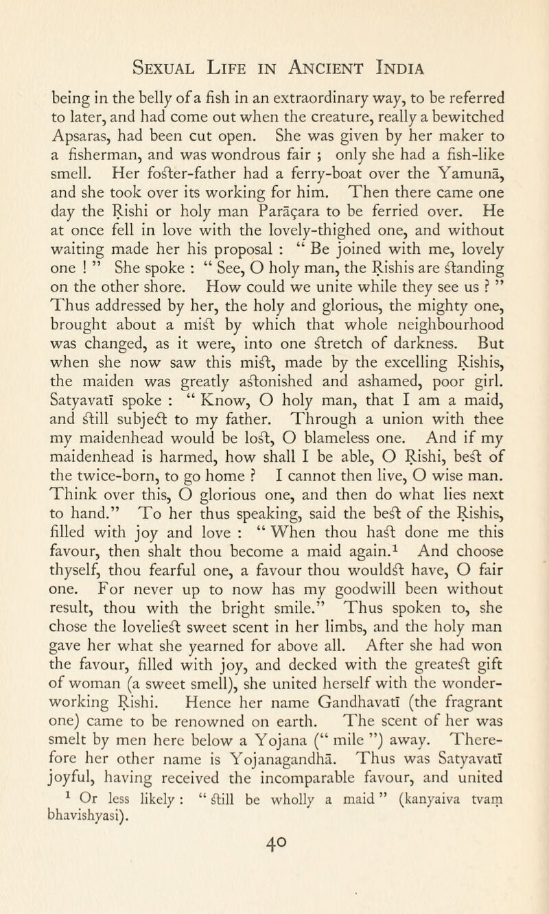 being in the belly of a fish in an extraordinary way, to be referred to later, and had come out when the creature, really a bewitched Apsaras, had been cut open. She was given by her maker to a fisherman, and was wondrous fair ; only she had a fish-like smell. Her fofter-father had a ferry-boat over the Yamuna, and she took over its working for him. Then there came one day the Rishi or holy man Para^ara to be ferried over. He at once fell in love with the lovely-thighed one, and without waiting made her his proposal : “ Be joined with me, lovely one ! ” She spoke : “ See, O holy man, the Rishis are standing on the other shore. How could we unite while they see us ? ” Thus addressed by her, the holy and glorious, the mighty one, brought about a mift by which that whole neighbourhood was changed, as it were, into one ftretch of darkness. But when she now saw this mift, made by the excelling Rishis, the maiden was greatly astonished and ashamed, poor girl. Satyavati spoke : “ Know, O holy man, that I am a maid, and Still subject to my father. Through a union with thee my maidenhead would be loSt, O blameless one. And if my maidenhead is harmed, how shall I be able, O Rishi, beSt of the twice-born, to go home ? I cannot then live, O wise man. Think over this, O glorious one, and then do what lies next to hand.” To her thus speaking, said the beSt of the Rishis, filled with joy and love : “ When thou haSt done me this favour, then shalt thou become a maid again.1 And choose thyself, thou fearful one, a favour thou wouldSt have, O fair one. For never up to now has my goodwill been without result, thou with the bright smile.” Thus spoken to, she chose the lovelieSt sweet scent in her limbs, and the holy man gave her what she yearned for above all. After she had won the favour, filled with joy, and decked with the greatest gift of woman (a sweet smell), she united herself with the wonder¬ working Rishi. Hence her name Gandhavatl (the fragrant one) came to be renowned on earth. The scent of her was smelt by men here below a Yojana (“ mile ”) away. There¬ fore her other name is Yojanagandha. Thus was Satyavati joyful, having received the incomparable favour, and united 1 Or less likely: “ jTtill be wholly a maid ” (kanyaiva tvam bhavishyasi).