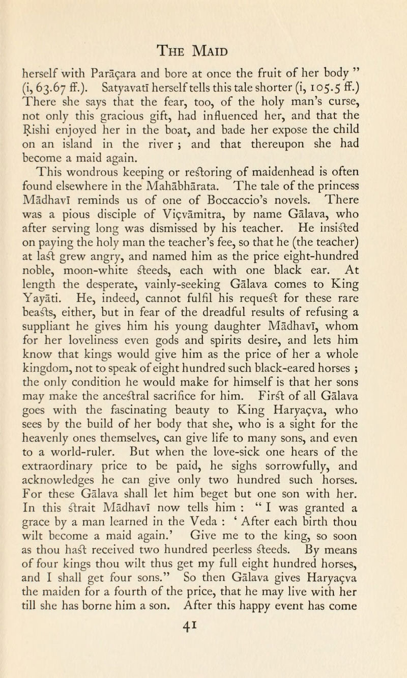 herself with Paraqara and bore at once the fruit of her body (i, 63.67 ff.). Satyavat! herself tells this tale shorter (i, 105.5 ff-) There she says that the fear, too, of the holy man’s curse, not only this gracious gift, had influenced her, and that the Rishi enjoyed her in the boat, and bade her expose the child on an island in the river ; and that thereupon she had become a maid again. This wondrous keeping or restoring of maidenhead is often found elsewhere in the Mahabharata. The tale of the princess Madhavi reminds us of one of Boccaccio’s novels. There was a pious disciple of Viqvamitra, by name Galava, who after serving long was dismissed by his teacher. He insisted on paying the holy man the teacher’s fee, so that he (the teacher) at la^I grew angry, and named him as the price eight-hundred noble, moon-white steeds, each with one black ear. At length the desperate, vainly-seeking Galava comes to King Yayati. He, indeed, cannot fulfil his request for these rare beafts, either, but in fear of the dreadful results of refusing a suppliant he gives him his young daughter Madhavi, whom for her loveliness even gods and spirits desire, and lets him know that kings would give him as the price of her a whole kingdom, not to speak of eight hundred such black-eared horses ; the only condition he would make for himself is that her sons may make the ancestral sacrifice for him. Firft of all Galava goes with the fascinating beauty to King Haryaqva, who sees by the build of her body that she, who is a sight for the heavenly ones themselves, can give life to many sons, and even to a world-ruler. But when the love-sick one hears of the extraordinary price to be paid, he sighs sorrowfully, and acknowledges he can give only two hundred such horses. For these Galava shall let him beget but one son with her. In this ftrait Madhavi now tells him : “ I was granted a grace by a man learned in the Veda : ‘ After each birth thou wilt become a maid again.’ Give me to the king, so soon as thou haft received two hundred peerless fteeds. By means of four kings thou wilt thus get my full eight hundred horses, and I shall get four sons.” So then Galava gives Haryaqva the maiden for a fourth of the price, that he may live with her till she has borne him a son. After this happy event has come