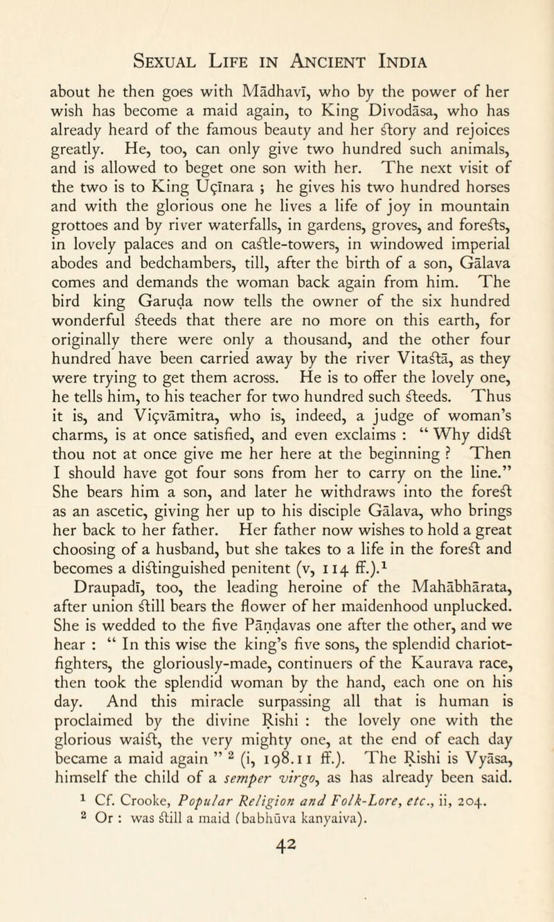 about he then goes with Madhavl, who by the power of her wish has become a maid again, to King Divodasa, who has already heard of the famous beauty and her Story and rejoices greatly. He, too, can only give two hundred such animals, and is allowed to beget one son with her. The next visit of the two is to King Uqanara ; he gives his two hundred horses and with the glorious one he lives a life of joy in mountain grottoes and by river waterfalls, in gardens, groves, and foreSts, in lovely palaces and on caStle-towers, in windowed imperial abodes and bedchambers, till, after the birth of a son, Galava comes and demands the woman back again from him. The bird king Garuda now tells the owner of the six hundred wonderful Steeds that there are no more on this earth, for originally there were only a thousand, and the other four hundred have been carried away by the river VitaSta, as they were trying to get them across. He is to offer the lovely one, he tells him, to his teacher for two hundred such Steeds. Thus it is, and Vi<;vamitra, who is, indeed, a judge of woman’s charms, is at once satisfied, and even exclaims : “ Why didst thou not at once give me her here at the beginning ? Then I should have got four sons from her to carry on the line.” She bears him a son, and later he withdraws into the foreSt as an ascetic, giving her up to his disciple Galava, who brings her back to her father. Her father now wishes to hold a great choosing of a husband, but she takes to a life in the foreSt and becomes a distinguished penitent (v, 114 ff.).1 Draupadi, too, the leading heroine of the Mahabharata, after union Still bears the flower of her maidenhood unplucked. She is wedded to the five Pandavas one after the other, and we hear : “ In this wise the king’s five sons, the splendid chariot- fighters, the gloriously-made, continuers of the Kaurava race, then took the splendid woman by the hand, each one on his day. And this miracle surpassing all that is human is proclaimed by the divine Rishi : the lovely one with the glorious waiSt, the very mighty one, at the end of each day became a maid again ” 2 (i, 198.11 ff.). The Rishi is Vyasa, himself the child of a semper virgo, as has already been said. 1 Cf. Crooke, Popular Religion and Folk-Lore, etc., ii, 204. 2 Or : was Still a maid Cbabhuva kanyaiva).