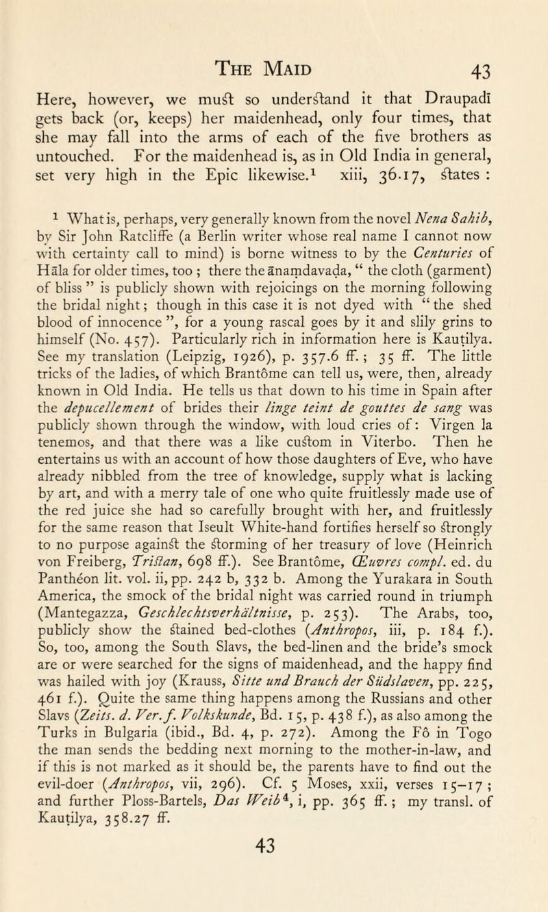 Here, however, we muft so understand it that Draupadi gets back (or, keeps) her maidenhead, only four times, that she may fall into the arms of each of the five brothers as untouched. For the maidenhead is, as in Old India in general, set very high in the Epic likewise.1 xiii, 36-17, States: 1 What is, perhaps, very generally known from the novel Nena Sahib, bv Sir John Ratcliffe (a Berlin writer whose real name I cannot now with certainty call to mind) is borne witness to by the Centuries of Hala for older times, too ; there the anamdavada, “ the cloth (garment) of bliss ” is publicly shown with rejoicings on the morning following the bridal night; though in this case it is not dyed with “ the shed blood of innocence ”, for a young rascal goes by it and slily grins to himself (No. 457). Particularly rich in information here is Kautilya. See my translation (Leipzig, 1926), p. 357-6 ff. ; 35 ff. The little tricks of the ladies, of which Brantome can tell us, were, then, already known in Old India. He tells us that down to his time in Spain after the depucellement of brides their linge teint de gouttes de sang was publicly shown through the window, with loud cries of: Virgen la tenemos, and that there was a like cudom in Viterbo. Then he entertains us with an account of how those daughters of Eve, who have already nibbled from the tree of knowledge, supply what is lacking by art, and with a merry tale of one who quite fruitlessly made use of the red juice she had so carefully brought with her, and fruitlessly for the same reason that Iseult White-hand fortifies herself so strongly to no purpose againff the forming of her treasury of love (Heinrich von Freiberg, Triflan, 698 ff.). See Brantome, CEuvres compl. ed. du Pantheon lit. vol. ii, pp. 242 b, 332 b. Among the Yurakara in South America, the smock of the bridal night was carried round in triumph (Mantegazza, Geschlechtsverha/tnisse, p. 253). The Arabs, too, publicly show the ffained bed-clothes (.Anthropos, iii, p. 184 f.). So, too, among the South Slavs, the bed-linen and the bride’s smock are or were searched for the signs of maidenhead, and the happy find was hailed with joy (Krauss, Sitte und Branch der Siidslaven, pp. 225, 461 f.). Quite the same thing happens among the Russians and other Slavs {Zeits. d. Ver.f. Volkskunde, Bd. 1 5, p. 438 f.), as also among the Turks in Bulgaria (ibid., Bd. 4, p. 272). Among the Fo in Togo the man sends the bedding next morning to the mother-in-law, and if this is not marked as it should be, the parents have to find out the evil-doer (.Anthropos, vii, 296). Cf. 5 Moses, xxii, verses 15-17; and further Ploss-Bartels, Das Weib4, i, pp. 365 ff. ; my transl. of Kautilya, 358.27 ff. 43