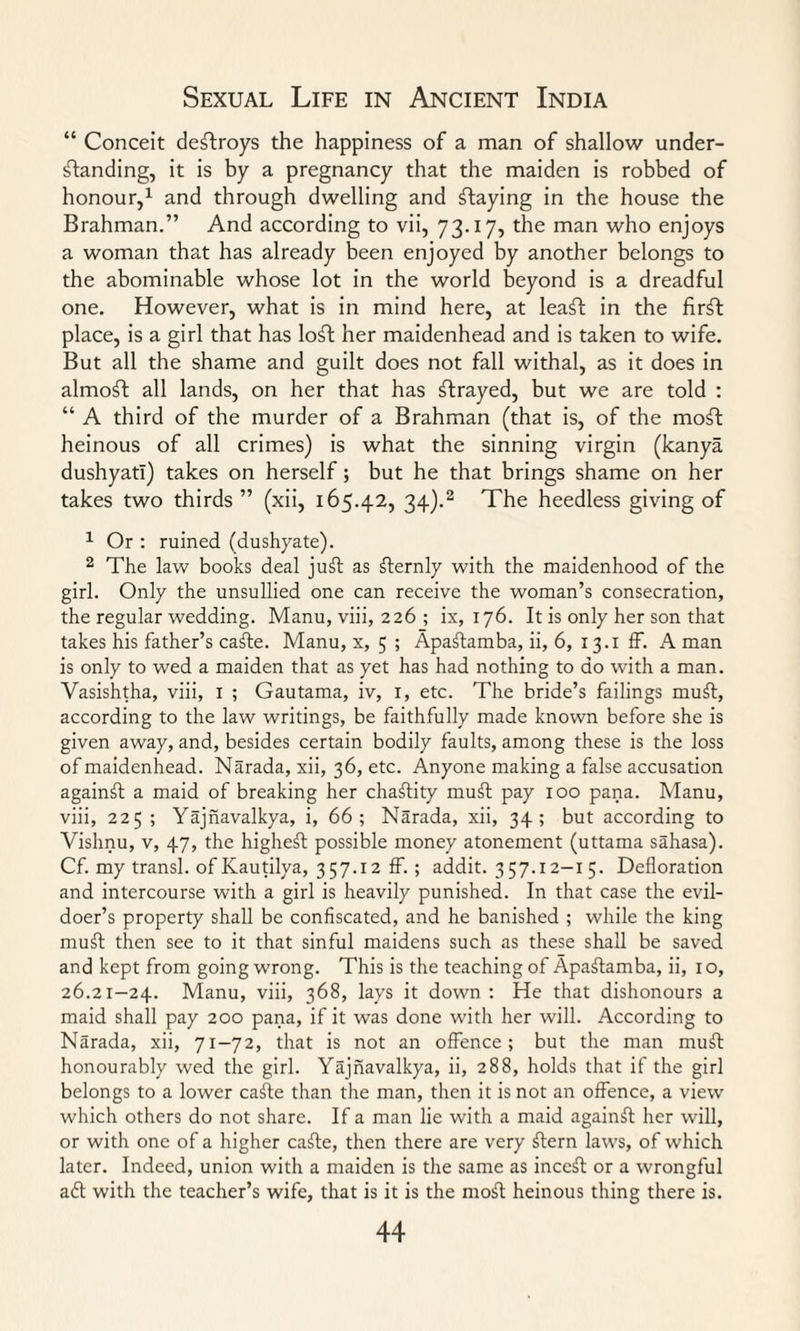 “ Conceit destroys the happiness of a man of shallow under¬ standing, it is by a pregnancy that the maiden is robbed of honour,1 and through dwelling and flaying in the house the Brahman.” And according to vii, 73.17, the man who enjoys a woman that has already been enjoyed by another belongs to the abominable whose lot in the world beyond is a dreadful one. However, what is in mind here, at leaf! in the firft place, is a girl that has loft her maidenhead and is taken to wife. But all the shame and guilt does not fall withal, as it does in almoft all lands, on her that has ftrayed, but we are told : “ A third of the murder of a Brahman (that is, of the moft heinous of all crimes) is what the sinning virgin (kanya dushyati) takes on herself; but he that brings shame on her takes two thirds ” (xii, 165.42, 34).2 The heedless giving of 1 Or : ruined (dushyate). 2 The law books deal juft as fternly with the maidenhood of the girl. Only the unsullied one can receive the woman’s consecration, the regular wedding. Manu, viii, 226 ; ix, 176. It is only her son that takes his father’s cafte. Manu, x, 5 ; Apaftamba, ii, 6, 13.1 ff. A man is only to wed a maiden that as yet has had nothing to do with a man. Vasishtha, viii, 1 ; Gautama, iv, 1, etc. The bride’s failings muft, according to the law writings, be faithfully made known before she is given away, and, besides certain bodily faults, among these is the loss of maidenhead. Narada, xii, 36, etc. Anyone making a false accusation againft a maid of breaking her chaflity muft pay 100 pana. Manu, viii, 225 ; Yajnavalkya, i, 66; Narada, xii, 34; but according to Vishnu, v, 47, the higheft possible money atonement (uttama sahasa). Cf. my transl. of Kautilya, 357.12 ff. ; addit. 357.12—x 5. Defloration and intercourse with a girl is heavily punished. In that case the evil¬ doer’s property shall be confiscated, and he banished ; while the king muft then see to it that sinful maidens such as these shall be saved and kept from going wrong. This is the teaching of Apaftamba, ii, 10, 26.21-24. Manu, viii, 368, lays it down : He that dishonours a maid shall pay 200 pana, if it was done with her will. According to Narada, xii, 71-72, that is not an offence; but the man muft honourably wed the girl. Yajnavalkya, ii, 288, holds that if the girl belongs to a lower cafte than the man, then it is not an offence, a view which others do not share. If a man lie with a maid againft her will, or with one of a higher cafte, then there are very ftern laws, of which later. Indeed, union with a maiden is the same as inceft or a wrongful a£t with the teacher’s wife, that is it is the moft heinous thing there is.