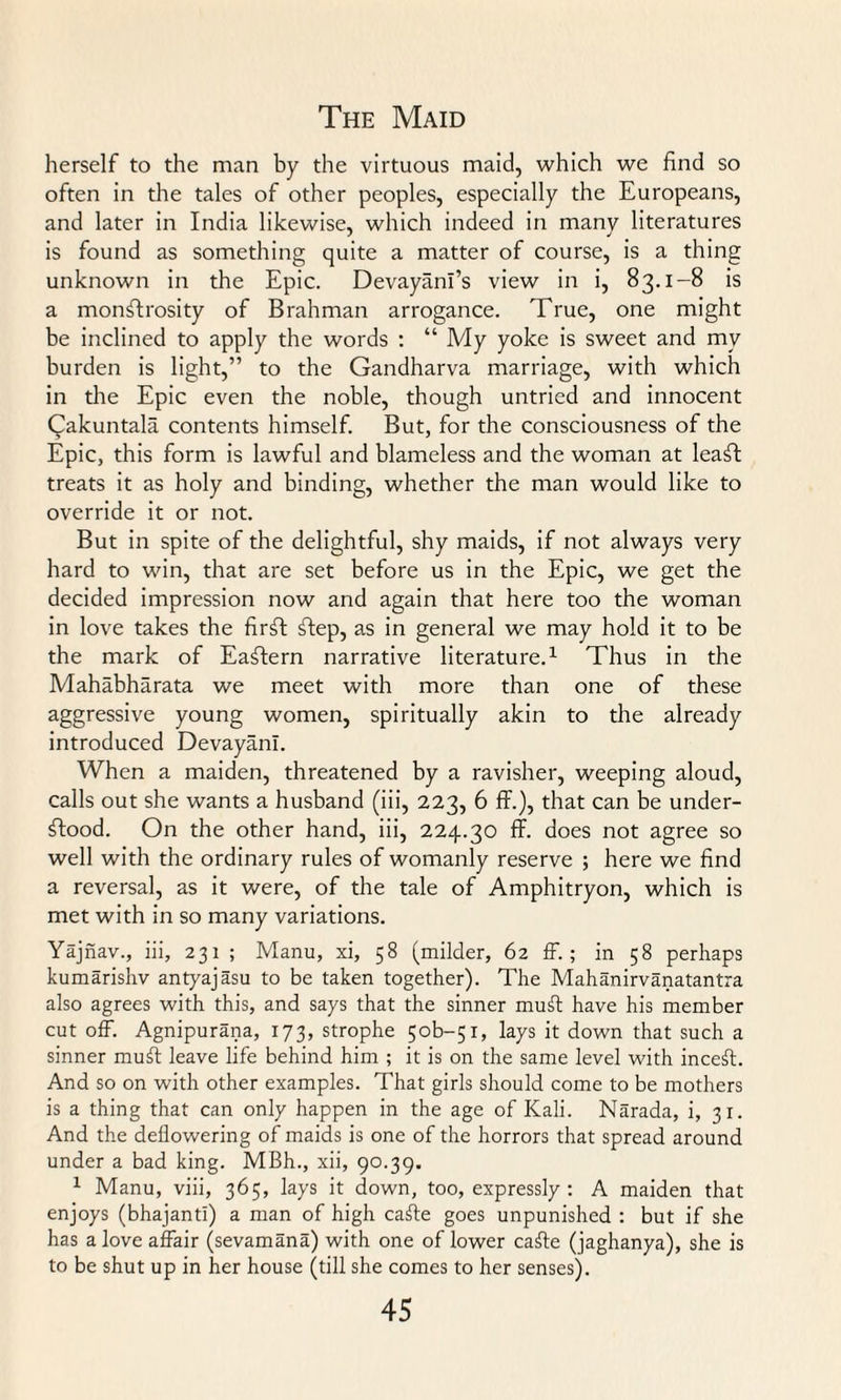 herself to the man by the virtuous maid, which we find so often in the tales of other peoples, especially the Europeans, and later in India likewise, which indeed in many literatures is found as something quite a matter of course, is a thing unknown in the Epic. Devayani’s view in i, 83.1-8 is a monstrosity of Brahman arrogance. True, one might be inclined to apply the words : “ My yoke is sweet and my burden is light,” to the Gandharva marriage, with which in the Epic even the noble, though untried and innocent Qakuntala contents himself. But, for the consciousness of the Epic, this form is lawful and blameless and the woman at leaSt treats it as holy and binding, whether the man would like to override it or not. But in spite of the delightful, shy maids, if not always very hard to win, that are set before us in the Epic, we get the decided impression now and again that here too the woman in love takes the firSt Sfep, as in general we may hold it to be the mark of Eastern narrative literature.1 Thus in the Mahabharata we meet with more than one of these aggressive young women, spiritually akin to the already introduced Devayanl. When a maiden, threatened by a ravisher, weeping aloud, calls out she wants a husband (iii, 223, 6 ff.), that can be under¬ stood. On the other hand, iii, 224.30 ff. does not agree so well with the ordinary rules of womanly reserve ; here we find a reversal, as it were, of the tale of Amphitryon, which is met with in so many variations. Yajnav., iii, 231 ; Manu, xi, 58 (milder, 62 ff. ; in 58 perhaps kumarishv antyajasu to be taken together). The Mahanirvanatantra also agrees with this, and says that the sinner muff have his member cut off. Agnipurana, 173, strophe 5ob~5i, lays it down that such a sinner muff leave life behind him ; it is on the same level with inceff. And so on with other examples. That girls should come to be mothers is a thing that can only happen in the age of Kali. Narada, i, 31. And the deflowering of maids is one of the horrors that spread around under a bad king. MBh., xii, 90.39. 1 Manu, viii, 365, lays it down, too, expressly: A maiden that enjoys (bhajanti) a man of high caffe goes unpunished : but if she has a love affair (sevamana) with one of lower caffe (jaghanya), she is to be shut up in her house (till she comes to her senses).