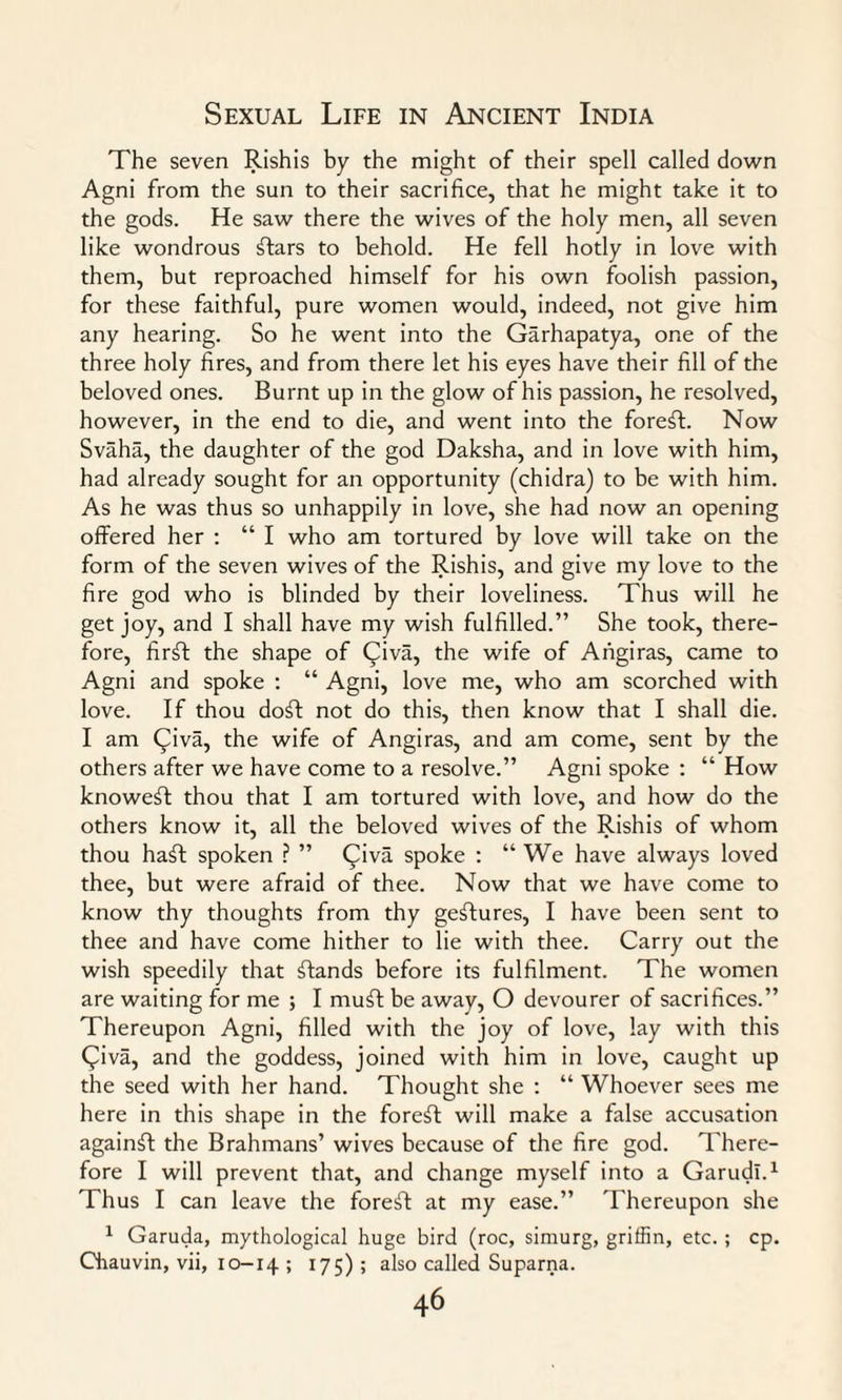 The seven Rishis by the might of their spell called down Agni from the sun to their sacrifice, that he might take it to the gods. He saw there the wives of the holy men, all seven like wondrous ftars to behold. He fell hotly in love with them, but reproached himself for his own foolish passion, for these faithful, pure women would, indeed, not give him any hearing. So he went into the Garhapatya, one of the three holy fires, and from there let his eyes have their fill of the beloved ones. Burnt up in the glow of his passion, he resolved, however, in the end to die, and went into the forest. Now Svaha, the daughter of the god Daksha, and in love with him, had already sought for an opportunity (chidra) to be with him. As he was thus so unhappily in love, she had now an opening offered her : “ I who am tortured by love will take on the form of the seven wives of the Rishis, and give my love to the fire god who is blinded by their loveliness. Thus will he get joy, and I shall have my wish fulfilled.” She took, there¬ fore, firft the shape of Qiva, the wife of Angiras, came to Agni and spoke : “ Agni, love me, who am scorched with love. If thou doft not do this, then know that I shall die. I am Qiva, the wife of Angiras, and am come, sent by the others after we have come to a resolve.” Agni spoke : “ How knoweft thou that I am tortured with love, and how do the others know it, all the beloved wives of the Rishis of whom thou haft spoken ? ” (Jiva spoke : “ We have always loved thee, but were afraid of thee. Now that we have come to know thy thoughts from thy gestures, I have been sent to thee and have come hither to lie with thee. Carry out the wish speedily that ftands before its fulfilment. The women are waiting for me ; I muft be away, O devourer of sacrifices.” Thereupon Agni, filled with the joy of love, lay with this Qiva, and the goddess, joined with him in love, caught up the seed with her hand. Thought she : “ Whoever sees me here in this shape in the foreff will make a false accusation againft the Brahmans’ wives because of the fire god. There¬ fore I will prevent that, and change myself into a Garudl.1 Thus I can leave the foreft at my ease.” Thereupon she 1 Garuda, mythological huge bird (roc, simurg, griffin, etc. ; cp. Chauvin, vii, 10-14 ; 175); also called Suparna.