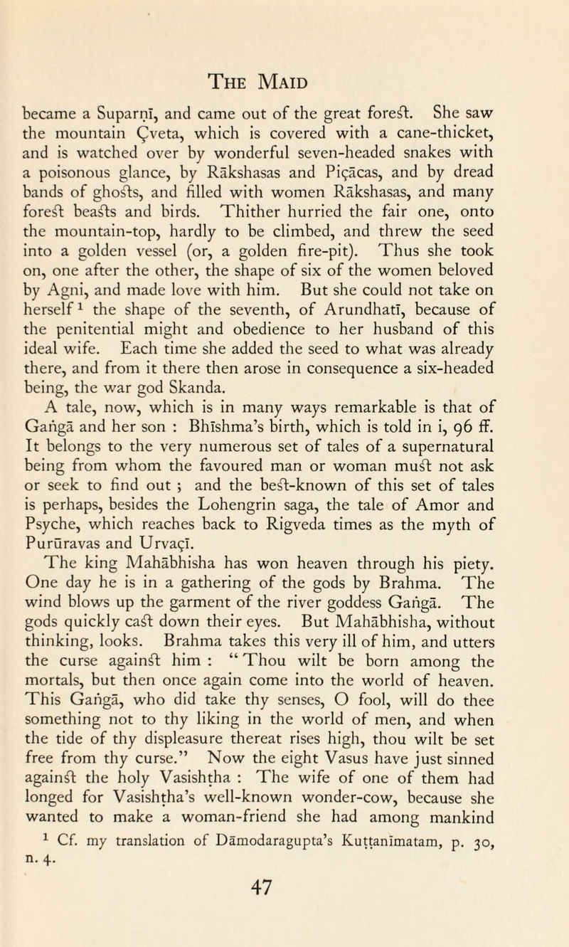 became a SuparnI, and came out of the great forest. She saw the mountain ((Iveta, which is covered with a cane-thicket, and is watched over by wonderful seven-headed snakes with a poisonous glance, by Rakshasas and Pi^acas, and by dread bands of ghosts, and filled with women Rakshasas, and many forest beafts and birds. Thither hurried the fair one, onto the mountain-top, hardly to be climbed, and threw the seed into a golden vessel (or, a golden fire-pit). Thus she took on, one after the other, the shape of six of the women beloved by Agni, and made love with him. But she could not take on herself1 the shape of the seventh, of Arundhati, because of the penitential might and obedience to her husband of this ideal wife. Each time she added the seed to what was already there, and from it there then arose in consequence a six-headed being, the war god Skanda. A tale, now, which is in many ways remarkable is that of Gaiiga and her son : Bhlshma’s birth, which is told in i, 96 ff. It belongs to the very numerous set of tales of a supernatural being from whom the favoured man or woman muff not ask or seek to find out ; and the beft-known of this set of tales is perhaps, besides the Lohengrin saga, the tale of Amor and Psyche, which reaches back to Rigveda times as the myth of Pururavas and Urvaqi. The king Mahabhisha has won heaven through his piety. One day he is in a gathering of the gods by Brahma. The wind blows up the garment of the river goddess Gaiiga. The gods quickly caff down their eyes. But Mahabhisha, without thinking, looks. Brahma takes this very ill of him, and utters the curse againft him : “ Thou wilt be born among the mortals, but then once again come into the world of heaven. This Gaiiga, who did take thy senses, O fool, will do thee something not to thy liking in the world of men, and when the tide of thy displeasure thereat rises high, thou wilt be set free from thy curse.” Now the eight Vasus have just sinned againft the holy Vasishtha : The wife of one of them had longed for Vasishtha’s well-known wonder-cow, because she wanted to make a woman-friend she had among mankind 1 Cf. my translation of Damodaragupta’s Kuttanimatam, p. 30, n. 4.