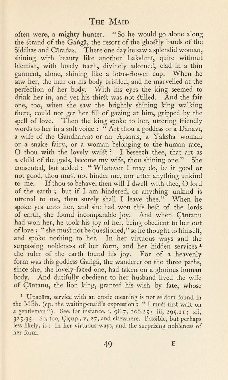 often were, a mighty hunter. “ So he would go alone along the strand of the Ganga, the resort of the ghostly bands of the Siddhas and Caraiias. There one day he saw a splendid woman, shining with beauty like another Lakshml, quite without blemish, with lovely teeth, divinely adorned, clad in a thin garment, alone, shining like a lotus-flower cup. When he saw her, the hair on his body bristled, and he marvelled at the perfeftion of her body. With his eyes the king seemed to drink her in, and yet his thirft was not stilled. And the fair one, too, when she saw the brightly shining king walking there, could not get her fill of gazing at him, gripped by the spell of love. Then the king spoke to her, uttering friendly words to her in a soft voice : “ Art thou a goddess or a Danavi, a wife of the Gandharvas or an Apsaras, a Yaksha woman or a snake fairy, or a woman belonging to the human race, O thou with the lovely waift ? I beseech thee, that art as a child of the gods, become my wife, thou shining one.” She consented, but added : “ Whatever I may do, be it good or not good, thou muft not hinder me, nor utter anything unkind to me. If thou so behave, then will I dwell with thee, O lord of the earth ; but if I am hindered, or anything unkind is uttered to me, then surely shall I leave thee.” When he spoke yes unto her, and she had won this beft of the lords of earth, she found incomparable joy. And when Qantanu had won her, he took his joy of her, being obedient to her out of love ; “ she muft not be questioned,” so he thought to himself, and spoke nothing to her. In her virtuous ways and the surpassing nobleness of her form, and her hidden services 1 the ruler of the earth found his joy. For of a heavenly form was this goddess Ganga, the wanderer on the three paths, since she, the lovely-faced one, had taken on a glorious human body. And dutifully obedient to her husband lived the wife of Cantanu, the lion king, granted his wish by fate, whose 1 Upacara, service with an erotic meaning is not seldom found in the MBh. (cp. the waiting-maid’s expression : “ I mull firft wait on a gentleman”). See, for instance, i, 98.7, 106.25 > iii» 295.21 ; xii, 325.35. So, too, (pi'5up., v, 27, and elsewhere. Possible, but perhaps less likely, is : In her virtuous ways, and the surprising nobleness of her form.