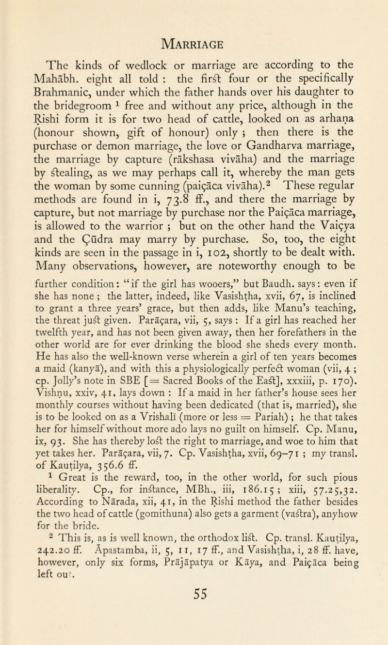 The kinds of wedlock or marriage are according to the Mahabh. eight all told : the firsT: four or the specifically Brahmanic, under which the father hands over his daughter to the bridegroom 1 free and without any price, although in the Rishi form it is for two head of cattle, looked on as arhana (honour shown, gift of honour) only ; then there is the purchase or demon marriage, the love or Gandharva marriage, the marriage by capture (rakshasa vivaha) and the marriage by stealing, as we may perhaps call it, whereby the man gets tbe woman by some cunning (paigaca vivaha).2 These regular methods are found in i, 73.8 ff., and there the marriage by capture, but not marriage by purchase nor the Pai^aca marriage, is allowed to the warrior ; but on the other hand the Vaigya and the Qudra may marry by purchase. So, too, the eight kinds are seen in the passage in i, 102, shortly to be dealt with. Many observations, however, are noteworthy enough to be farther condition: “if the girl has wooers,” but Baudh. says: even if she has none ; the latter, indeed, like Vasishtha, xvii, 67, is inclined to grant a three years’ grace, but then adds, like Manu’s teaching, the threat juft given. Parapara, vii, 5, says : If a girl has reached her twelfth year, and has not been given away, then her forefathers in the other world are for ever drinking the blood she sheds every month. He has also the well-known verse wherein a girl of ten years becomes a maid (kanya), and with this a physiologically perfedt woman (vii, 4 ; cp. Jolly’s note in SBE [= Sacred Books of the Eaft], xxxiii, p. 170). Vishnu, xxiv, 41, lays down : If a maid in her father’s house sees her monthly courses without having been dedicated (that is, married), she is to be looked on as a Vrishall (more or less = Pariah) ; he that takes her for himself without more ado lays no guilt on himself. Cp. Manu, ix, 93. She has thereby loft the right to marriage, and woe to him that yet takes her. Paragara, vii, 7. Cp. Vasishtha, xvii, 69-71 ; my transl. of Kautilya, 356.6 If. 1 Great is the reward, too, in the other world, for such pious liberality. Cp., for inftance, MBh., iii, 186.15; xiii, 57.25,32. According to Narada, xii, 41, in the Rishi method the father besides the two head of cattle (gomithuna) also gets a garment (vaftra), anyhow for the bride. 2 This is, as is well known, the orthodox lift. Cp. transl. Kautilya, 242.20 ff. Apastamba, ii, 5, 11, 17 ff., and Vasishtha, i, 28 ff. have, however, only six forms, Prajapatya or Kaya, and Paigaca being left out.