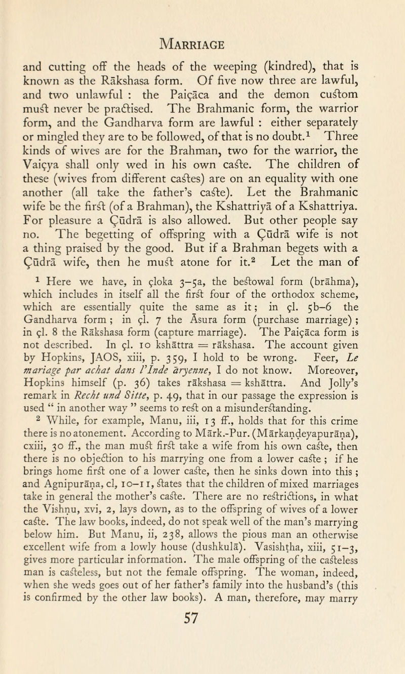 and cutting off the heads of the weeping (kindred), that is known as the Rakshasa form. Of five now three are lawful, and two unlawful : the Paiqaca and the demon custom mufi never be praftised. The Brahmanic form, the warrior form, and the Gandharva form are lawful : either separately or mingled they are to be followed, of that is no doubt.1 Three kinds of wives are for the Brahman, two for the warrior, the Vaiqya shall only wed in his own cafte. The children of these (wives from different caftes) are on an equality with one another (all take the father’s cafte). Let the Brahmanic wife be the firft (of a Brahman), the Kshattriya of a Kshattriya. For pleasure a Qudra is also allowed. But other people say no. The begetting of offspring with a Cudra wife is not a thing praised by the good. But if a Brahman begets with a Qudra wife, then he muft atone for it.2 Let the man of 1 Here we have, in $loka 3~5a, the beftowal form (brahma), which includes in itself all the firft four of the orthodox scheme, which are essentially quite the same as it; in fl. 5b—6 the Gandharva form ; in 9I. 7 the Asura form (purchase marriage) ; in ql. 8 the Rakshasa form (capture marriage). The Pataca form is not described. In 9I. 10 kshattra = rakshasa. The account given by Hopkins, JAOS, xiii, p. 359, I hold to be wrong. Feer, Le manage par achat dans PInde aryenne, I do not know. Moreover, Hopkins himself (p. 36) takes rakshasa = kshattra. And Jolly’s remark in Reckt und Sitfe, p. 49, that in our passage the expression is used “ in another way ” seems to reft on a misunderftanding. 2 While, for example, Manu, iii, 13 ff., holds that for this crime there is no atonement. According to Mark.-Pur. (Markandeyapurana), cxiii, 30 ff., the man muft firft take a wife from his own cafte, then there is no objection to his marrying one from a lower cafte ; if he brings home firft one of a lower cafte, then he sinks down into this ; and Agnipurana, cl, 10-11, ftates that the children of mixed marriages take in general the mother’s cafte. There are no reftriftions, in what the Vishnu, xvi, 2, lays down, as to the offspring of wives of a lower cafte. The law books, indeed, do not speak well of the man’s marrying below him. But Manu, ii, 238, allows the pious man an otherwise excellent wife from a lowly house (dushkula). Vasishtha, xiii, 51-3, gives more particular information. The male offspring of the cafteless man is cafteless, but not the female offspring. The woman, indeed, when she weds goes out of her father’s family into the husband’s (this is confirmed by the other law books). A man, therefore, may marry