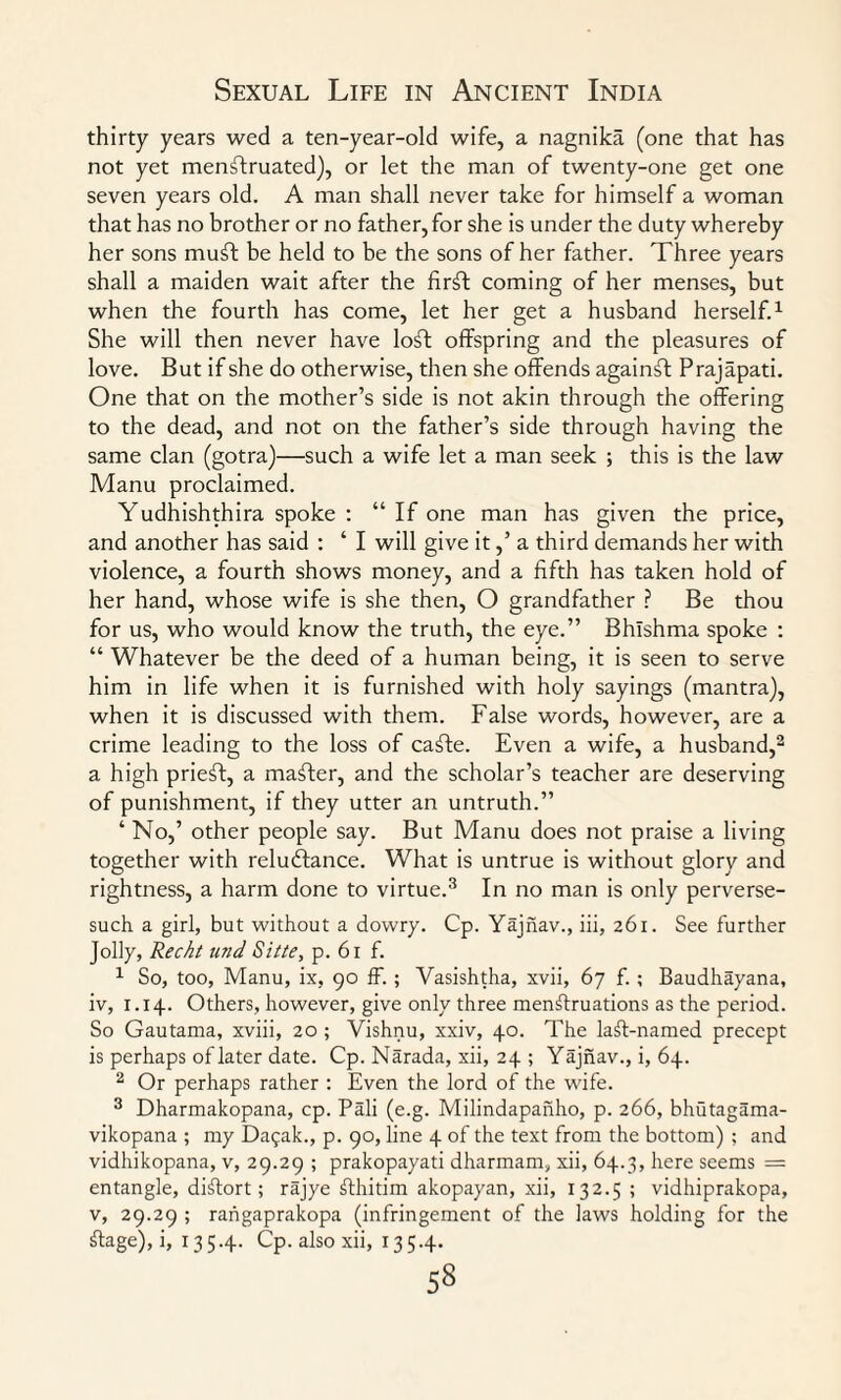 thirty years wed a ten-year-old wife, a nagnika (one that has not yet menstruated), or let the man of twenty-one get one seven years old. A man shall never take for himself a woman that has no brother or no father, for she is under the duty whereby her sons muft be held to be the sons of her father. Three years shall a maiden wait after the firSf coming of her menses, but when the fourth has come, let her get a husband herself.1 She will then never have loft offspring and the pleasures of love. But if she do otherwise, then she offends againft Prajapati. One that on the mother’s side is not akin through the offering to the dead, and not on the father’s side through having the same clan (gotra)—such a wife let a man seek ; this is the law Manu proclaimed. Yudhishthira spoke : “ If one man has given the price, and another has said : ‘ I will give it,’ a third demands her with violence, a fourth shows money, and a fifth has taken hold of her hand, whose wife is she then, O grandfather ? Be thou for us, who would know the truth, the eye.” Bhlshma spoke : “ Whatever be the deed of a human being, it is seen to serve him in life when it is furnished with holy sayings (mantra), when it is discussed with them. False words, however, are a crime leading to the loss of cafte. Even a wife, a husband,2 a high prieft, a mafter, and the scholar’s teacher are deserving of punishment, if they utter an untruth.” ‘ No,’ other people say. But Manu does not praise a living together with reluctance. What is untrue is without glory and rightness, a harm done to virtue.3 In no man is only perverse- such a girl, but without a dowry. Cp. Yajnav., iii, 261. See further Jolly, Rechi und Sitte, p. 61 f. 1 So, too, Manu, ix, 90 ff. ; Vasishtha, xvii, 67 f.; Baudhayana, iv, 1.14. Others, however, give only three menstruations as the period. So Gautama, xviii, 20 ; Vishnu, xxiv, 40. The laSt-named precept is perhaps of later date. Cp. Narada, xii, 24 ; Yajnav., i, 64. 2 Or perhaps rather : Even the lord of the wife. 3 Dharmakopana, cp. Pali (e.g. Milindapanho, p. 266, bhutagama- vikopana ; my Da^ak., p. 90, line 4 of the text from the bottom) ; and vidhikopana, v, 29.29 ; prakopayati dharmam, xii, 64.3, here seems = entangle, distort; rajye Sthitim akopayan, xii, 132.5 ; vidhiprakopa, v, 29.29 ; rangaprakopa (infringement of the laws holding for the Stage), i, 1 35.4. Cp. also xii, 135.4.