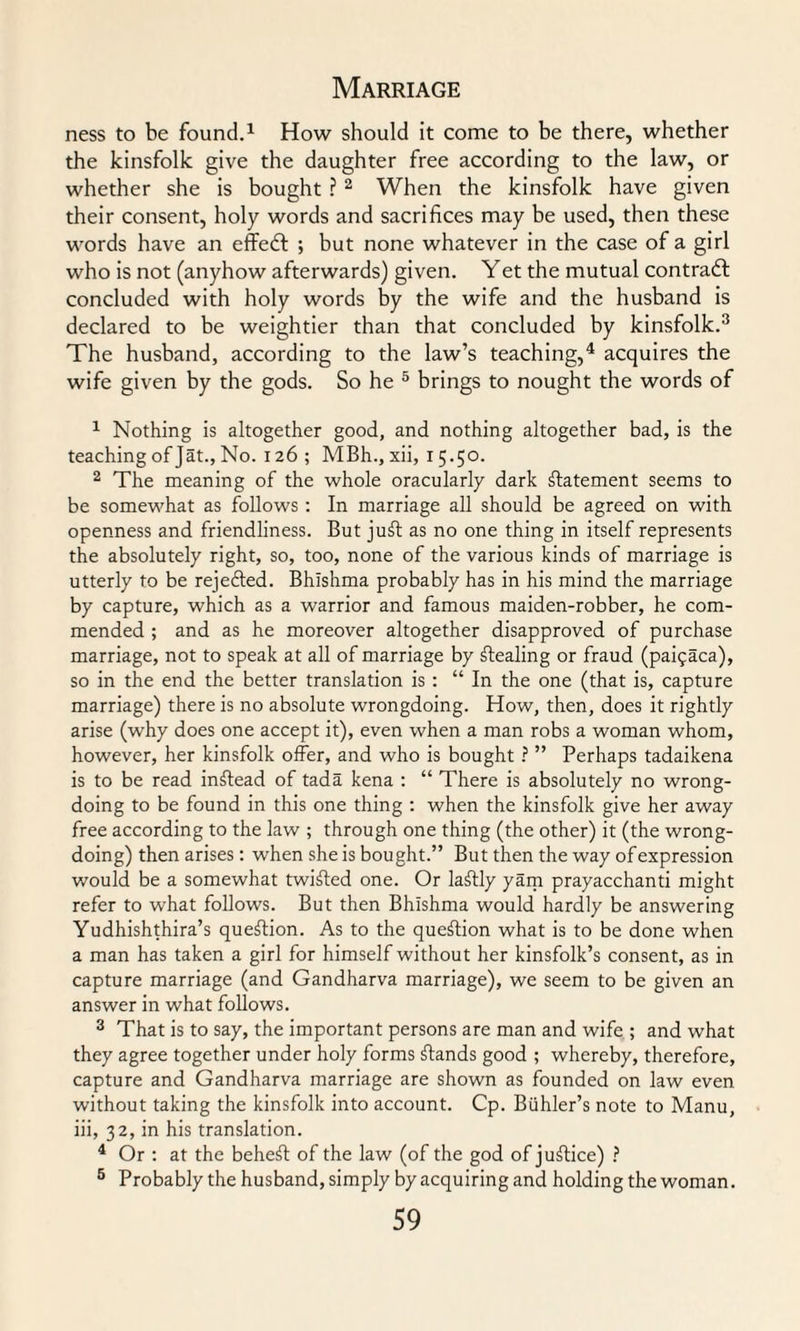 ness to be found.1 How should it come to be there, whether the kinsfolk give the daughter free according to the law, or whether she is bought ?2 When the kinsfolk have given their consent, holy words and sacrifices may be used, then these words have an effedf ; but none whatever in the case of a girl who is not (anyhow afterwards) given. Yet the mutual contradl concluded with holy words by the wife and the husband is declared to be weightier than that concluded by kinsfolk.3 The husband, according to the law’s teaching,4 acquires the wife given by the gods. So he 5 brings to nought the words of 1 Nothing is altogether good, and nothing altogether bad, is the teaching of Jat., No. 126 ; MBh., xii, 15.50. 2 The meaning of the whole oracularly dark statement seems to be somewhat as follows : In marriage all should be agreed on with openness and friendliness. But juft as no one thing in itself represents the absolutely right, so, too, none of the various kinds of marriage is utterly to be rejefted. Bhishma probably has in his mind the marriage by capture, which as a warrior and famous maiden-robber, he com¬ mended ; and as he moreover altogether disapproved of purchase marriage, not to speak at all of marriage by ftealing or fraud (paipaca), so in the end the better translation is : “ In the one (that is, capture marriage) there is no absolute wrongdoing. How, then, does it rightly arise (why does one accept it), even when a man robs a woman whom, however, her kinsfolk offer, and who is bought ? ” Perhaps tadaikena is to be read inftead of tada kena : “ There is absolutely no wrong¬ doing to be found in this one thing : when the kinsfolk give her away free according to the law ; through one thing (the other) it (the wrong¬ doing) then arises: when she is bought.” But then the way of expression would be a somewhat twifted one. Or laftly yam prayacchanti might refer to what follows. But then Bhishma would hardly be answering Yudhishthira’s queftion. As to the queftion what is to be done when a man has taken a girl for himself without her kinsfolk’s consent, as in capture marriage (and Gandharva marriage), we seem to be given an answer in what follows. 3 That is to say, the important persons are man and wife ; and what they agree together under holy forms ftands good ; whereby, therefore, capture and Gandharva marriage are shown as founded on law even without taking the kinsfolk into account. Cp. Buhler’s note to Manu, iii, 32, in his translation. 4 Or : at the beheft of the law (of the god of juftice) ? 5 Probably the husband, simply by acquiring and holding the woman.