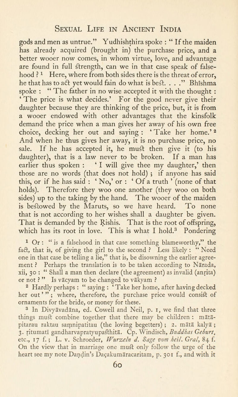 gods and men as untrue.” Yudhishthira spoke : “ If the maiden has already acquired (brought in) the purchase price, and a better wooer now comes, in whom virtue, love, and advantage are found in full strength, can we in that case speak of false¬ hood ?1 Here, where from both sides there is the threat of error, he that has to aft yet would fain do what isbeft. . . Bhishma spoke : “ The father in no wise accepted it with the thought : ‘The price is what decides.’ For the good never give their daughter because they are thinking of the price, but, it is from a wooer endowed with other advantages that the kinsfolk demand the price when a man gives her away of his own free choice, decking her out and saying: ‘Take her home.’2 And when he thus gives her away, it is no purchase price, no sale. If he has accepted it, he muft then give it (to his daughter), that is a law never to be broken. If a man has earlier thus spoken : ‘ I will give thee my daughter,’ then those are no words (that does not hold) ; if anyone has said this, or if he has said : ‘ No,’ or : ‘ Of a truth ’ (none of that holds). Therefore they woo one another (they woo on both sides) up to the taking by the hand. The wooer of the maiden is beftowed by the Maruts, so we have heard. To none that is not according to her wishes shall a daughter be given. That is demanded by the Rishis. That is the root of offspring, which has its root in love. This is what I hold.3 Pondering 1 Or : “ is a falsehood in that case something blameworthy,” the fadt, that is, of giving the girl to the second ? Less likely : “ Need one in that case be telling a lie,” that is, be disowning the earlier agree¬ ment ? Perhaps the translation is to be taken according to Narada, xii, 30 : “ Shall a man then declare (the agreement) as invalid (anrita) or not ? ” Is vacyam to be changed to vakyam ? 2 Hardly perhaps : “saying: ‘ Take her home, after having decked her out ’ ” ; where, therefore, the purchase price would consist of ornaments for the bride, or money for these. 3 In Divyavadana, ed. Cowell and Neil, p. r, we find that three things muft combine together that there may be children : mata- pitarau raktau samnipatitau (the loving begetters) ; 2. mata kalya ; 3. ritumatl gandharvapratyupafthita. Cp. Windisch, Buddhas Geburt, etc., 17 f. ; L. v. Schroeder, l-Vurzeln d. Sage vom heil. Gral, 84 f. On the view that in marriage one muft only follow the urge of the heart see my note Dandin’s Da^akumaracaritam, p. 301 f., and with it