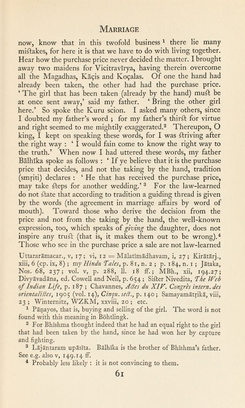 now, know that in this twofold business 1 there lie many mistakes, for here it is that we have to do with living together. Hear how the purchase price never decided the matter. I brought away two maidens for Vicitravlrya, having therein overcome all the Magadhas, Ka^is and Ko?alas. Of one the hand had already been taken, the other had had the purchase price. ‘ The girl that has been taken (already by the hand) muft be at once sent away,’ said my father. ‘ Bring the other girl here.’ So spoke the Kuru scion. I asked many others, since I doubted my father’s word ; for my father’s thirft for virtue and right seemed to me mightily exaggerated.2 Thereupon, O king, I kept on speaking these words, for I was striving after the right way : ‘ I would fain come to know the right way to the truth.’ When now I had uttered these words, my father Balhika spoke as follows : ‘ If ye believe that it is the purchase price that decides, and not the taking by the hand, tradition (smriti) declares : ‘ He that has received the purchase price, may take fteps for another wedding.’ 3 For the law-learned do not ftate that according to tradition a guiding thread is given by the words (the agreement in marriage affairs by word of mouth). Toward those who derive the decision from the price and not from the taking by the hand, the well-known expression, too, which speaks of giving the daughter, does not inspire any tru^fc (that is, it makes them out to be wrong).4 Those who see in the purchase price a sale are not law-learned Uttararamacar., v, 17; vi, 12 = Malatimadhavam, i, 27; Kiratarj., xiii, 6 (cp. ix, 8) ; my Hindu Hales, p. 8r, n. 2 ; p. 184, n. 1 ; Jataka, Nos. 68, 237; vol. v, p. 288, 11. 18 ff.; MBh., xii, 194.27; Divyavadana, ed. Cowell and Neil, p. 654 ; Sifter Nivedita, The Web of Indian Life, p. 187 ; Chavannes, Antes du XIV. Congres intern, des orientalises, 1905 (vol. 14), Cinqu.sett., p. 140; Samayamatrika, viii, 23 ; Winternitz, WZKM, xxviii, 20; etc. 1 Panayos, that is, buying and selling of the girl. The word is not found with this meaning in Bohtlingk. 2 For Bhlshma thought indeed that he had an equal right to the girl that had been taken by the hand, since he had won her by capture and fighting. 3 Lajantaram upasita. Balhika is the brother of Bhishma’s father. See e.g. also v, 149.14 ff. 4 Probably less likely : it is not convincing to them. 6l