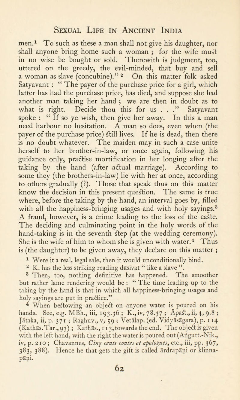 men.1 To such as these a man shall not give his daughter, nor shall anyone bring home such a woman ; for the wife musl in no wise be bought or sold. Therewith is judgment, too, uttered on the greedy, the evil-minded, that buy and sell a woman as slave (concubine).” 2 On this matter folk asked Satyavant : “ The payer of the purchase price for a girl, which latter has had the purchase price, has died, and suppose she had another man taking her hand ; we are then in doubt as to what is right. Decide thou this for us . . .” Satyavant spoke : “ If so ye wish, then give her away. In this a man need harbour no hesitation. A man so does, even when (the payer of the purchase price) ftill lives. If he is dead, then there is no doubt whatever. The maiden may in such a case unite herself to her brother-in-law, or once again, following his guidance only, practise mortification in her longing after the taking by the hand (after aftual marriage). According to some they (the brothers-in-law) lie with her at once, according to others gradually (?). Those that speak thus on this matter know the decision in this present question. The same is true where, before the taking by the hand, an interval goes by, filled with all the happiness-bringing usages and with holy sayings.3 A fraud, however, is a crime leading to the loss of the cafte. The deciding and culminating point in the holy words of the hand-taking is in the seventh ftep (at the wedding ceremony). She is the wife of him to whom she is given with water.4 Thus is (the daughter) to be given away, they declare on this matter ; 1 Were it a real, legal sale, then it would unconditionally bind. 2 K. has the less striking reading daslvat “ like a slave ”. 3 Then, too, nothing definitive has happened. The smoother but rather lame rendering would be : “ The time leading up to the taking by the hand is that in which all happiness-bringing usages and holy sayings are put in practice.” 4 When bestowing an objeft on anyone water is poured on his hands. See, e.g. MBh., iii, 193.36 ; K.,iv, 78.37 ; Apaft., ii, 4, 9.8 ; Jataka, ii, p. 371 ; Raghuv., v, 59 ; Vetalap. (ed. Vidyasagara), p. 114 (Kathas.Tar.,93) ; Kathas., 113,towards the end. The objeft is given with the left hand, with the right the water is poured out (Angutt.-Nik., iv, p. 210 ; Chavannes, Cinq cents contes et apologues, etc., iii, pp. 367, 383, 388). Hence he that gets the gift is called ardrapani or klinna- pani.