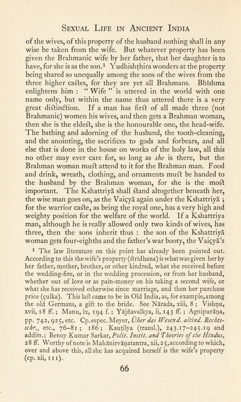 of the wives, of this property of the husband nothing shall in any wise be taken from the wife. But whatever property has been given the Brahmanic wife by her father, that her daughter is to have, for she is as the son.1 Yudhishthira wonders at the property being shared so unequally among the sons of the wives from the three higher cables, for they are yet all Brahmans. Bhlshma enlightens him : “ Wife ” is uttered in the world with one name only, but within the name thus uttered there is a very great diftin&ion. If a man has fir£t of all made three (not Brahmanic) women his wives, and then gets a Brahman woman, then she is the eldest, she is the honourable one, the head-wife. The bathing and adorning of the husband, the tooth-cleaning, and the anointing, the sacrifices to gods and forbears, and all else that is done in the house on works of the holy law, all this no other may ever care for, so long as she is there, but the Brahman woman muT attend to it for the Brahman man. Food and drink, wreath, clothing, and ornaments muft be handed to the husband by the Brahman woman, for she is the moft important. The Kshattriya shall £tand altogether beneath her, the wise man goes on, as the Vaiqya again under the Kshattriya ; for the warrior ca£te, as being the royal one, has a very high and weighty position for the welfare of the world. If a Kshattriya man, although he is really allowed only two kinds of wives, has three, then the sons inherit thus : the son of the Kshattriya woman gets four-eighths and the father’s war booty, the Vai^ya’s 1 The law literature on this point has already been pointed out. Accordingto this thewife’s property (ftridhana) is what was given her by her father, mother, brother, or other kindred, what she received before the wedding-fire, or in the wedding procession, or from her husband, whether out of love or as pain-money on his taking a second wife, or what she has received otherwise since marriage, and then her purchase price ($ulka). This ladcame to be in Old India, as, for example,among the old Germans, a gift to the bride. See Narada, xiii, 8 ; Vishnu, xvii, 18 ff. ; Manu, ix, 194. f. ; Yajnavalkya, ii, 143 ff. ; Agnipurana, pp. 742, 925, etc. Cp.espec. Meyer, Uber das IVesend. a/find. Rechts- schr., etc., 76-81; 186; Kautilya (transl.), 243.17-245.19 and addits.; Benoy Kumar Sarkar, Polit. Instit. and Theories of the Hindus, 28 ff. Worthy of note is Mahanirvanatantra, xii, 2 5,according to which, over and above this, all she has acquired herself is the wife’s property (cp. xii, in).
