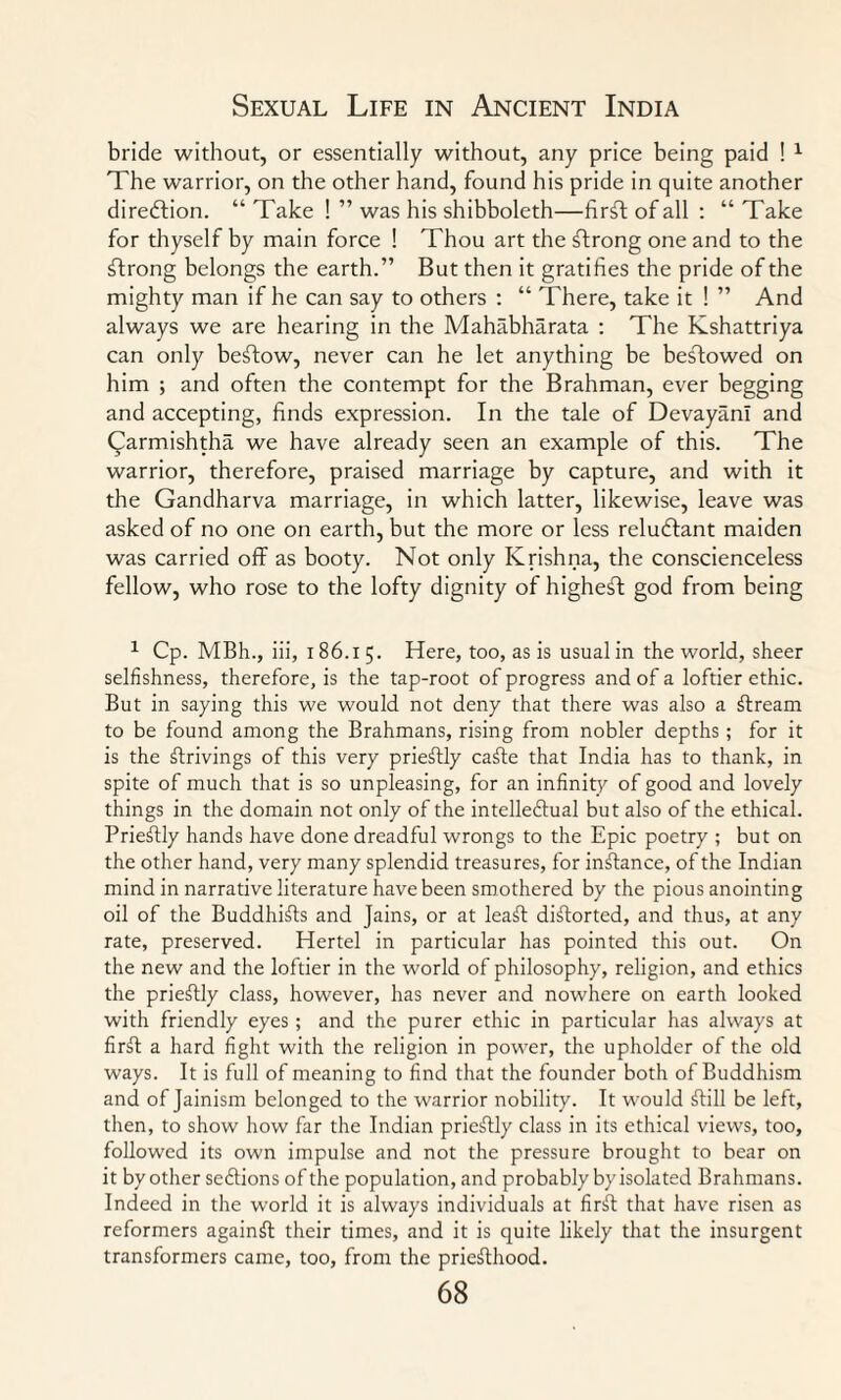 bride without, or essentially without, any price being paid ! 1 The warrior, on the other hand, found his pride in quite another direction. “ Take ! ” was his shibboleth—fir^t of all : “ Take for thyself by main force ! Thou art the strong one and to the strong belongs the earth.” But then it gratifies the pride of the mighty man if he can say to others : “ There, take it ! ” And always we are hearing in the Mahabharata : The Kshattriya can only befftow, never can he let anything be bestowed on him ; and often the contempt for the Brahman, ever begging and accepting, finds expression. In the tale of DevayanI and Qarmishtha we have already seen an example of this. The warrior, therefore, praised marriage by capture, and with it the Gandharva marriage, in which latter, likewise, leave was asked of no one on earth, but the more or less reludffant maiden was carried off as booty. Not only Krishna, the conscienceless fellow, who rose to the lofty dignity of higheft god from being 1 Cp. MBh., iii, 186.1 5. Here, too, as is usual in the world, sheer selfishness, therefore, is the tap-root of progress and of a loftier ethic. But in saying this we would not deny that there was also a ffream to be found among the Brahmans, rising from nobler depths ; for it is the drivings of this very prieffly caffe that India has to thank, in spite of much that is so unpleasing, for an infinity of good and lovely things in the domain not only of the intellectual but also of the ethical. Prieffly hands have done dreadful wrongs to the Epic poetry ; but on the other hand, very many splendid treasures, for inffance, of the Indian mind in narrative literature have been smothered by the pious anointing oil of the Buddhiffs and Jains, or at leaff difforted, and thus, at any rate, preserved. Hertel in particular has pointed this out. On the new and the loftier in the world of philosophy, religion, and ethics the prieffly class, however, has never and nowhere on earth looked with friendly eyes; and the purer ethic in particular has always at firff a hard fight with the religion in power, the upholder of the old ways. It is full of meaning to find that the founder both of Buddhism and of Jainism belonged to the warrior nobility. It would ffill be left, then, to show how far the Indian prieffly class in its ethical views, too, followed its own impulse and not the pressure brought to bear on it by other sections of the population, and probably by isolated Brahmans. Indeed in the world it is always individuals at first that have risen as reformers againff their times, and it is quite likely that the insurgent transformers came, too, from the priesthood.