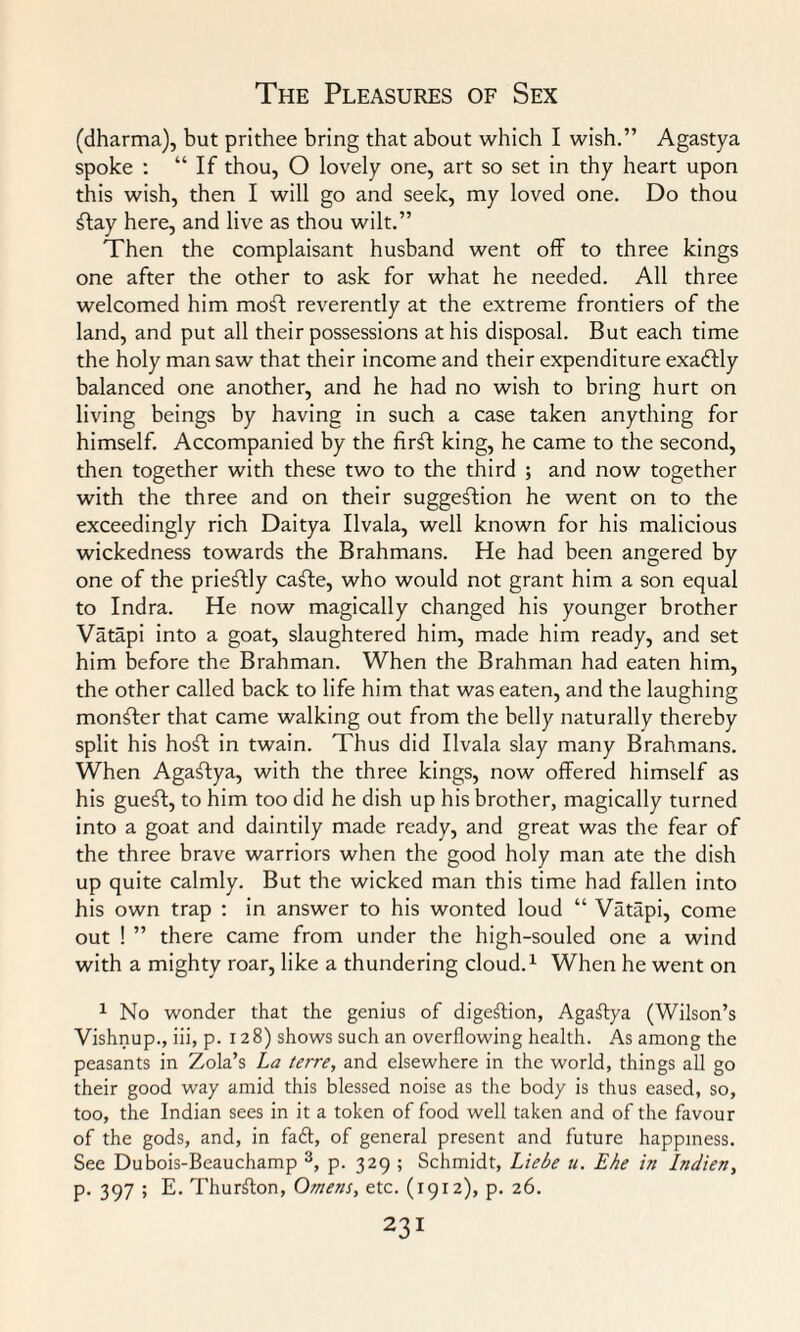 (dharma), but prithee bring that about which I wish.” Agastya spoke : “If thou, O lovely one, art so set in thy heart upon this wish, then I will go and seek, my loved one. Do thou flay here, and live as thou wilt.” Then the complaisant husband went off to three kings one after the other to ask for what he needed. All three welcomed him mofl reverently at the extreme frontiers of the land, and put all their possessions at his disposal. But each time the holy man saw that their income and their expenditure exaftly balanced one another, and he had no wish to bring hurt on living beings by having in such a case taken anything for himself. Accompanied by the firfl king, he came to the second, then together with these two to the third ; and now together with the three and on their suggeflion he went on to the exceedingly rich Daitya Ilvala, well known for his malicious wickedness towards the Brahmans. He had been angered by one of the prieftly cafle, who would not grant him a son equal to Indra. He now magically changed his younger brother Vatapi into a goat, slaughtered him, made him ready, and set him before the Brahman. When the Brahman had eaten him, the other called back to life him that was eaten, and the laughing monfler that came walking out from the belly naturally thereby split his hofl in twain. Thus did Ilvala slay many Brahmans. When Agaflya, with the three kings, now offered himself as his gueft, to him too did he dish up his brother, magically turned into a goat and daintily made ready, and great was the fear of the three brave warriors when the good holy man ate the dish up quite calmly. But the wicked man this time had fallen into his own trap : in answer to his wonted loud “ Vatapi, come out ! ” there came from under the high-souled one a wind with a mighty roar, like a thundering cloud.1 When he went on 1 No wonder that the genius of digestion, Agaflya (Wilson’s Vishnup., iii, p. 128) shows such an overflowing health. As among the peasants in Zola’s La terre, and elsewhere in the world, things all go their good way amid this blessed noise as the body is thus eased, so, too, the Indian sees in it a token of food well taken and of the favour of the gods, and, in faff, of general present and future happiness. See Dubois-Beauchamp 3, p. 329 ; Schmidt, Liebe u. Ehe in Indien, p. 397 ; E. Thurflon, Omens, etc. (1912), p. 26.