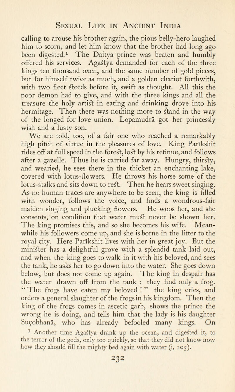 calling to arouse his brother again, the pious belly-hero laughed him to scorn, and let him know that the brother had long ago been digested.1 The Daitya prince was beaten and humbly offered his services. Agaftya demanded for each of the three kings ten thousand oxen, and the same number of gold pieces, but for himself twice as much, and a golden chariot forthwith, with two fleet steeds before it, swift as thought. All this the poor demon had to give, and with the three kings and all the treasure the holy artist in eating and drinking drove into his hermitage. Then there was nothing more to ftand in the way of the longed for love union. Lopamudra got her princessly wish and a lufty son. We are told, too, of a fair one who reached a remarkably high pitch of virtue in the pleasures of love. King Parlkshit rides off at full speed in the foreft, lo^t by his retinue, and follows after a gazelle. Thus he is carried far away. Hungry, thirfty, and wearied, he sees there in the thicket an enchanting lake, covered with lotus-flowers. He throws his horse some of the lotus-ftalks and sits down to reft. Then he hears sweet singing. As no human traces are anywhere to be seen, the king is filled with wonder, follows the voice, and finds a wondrous-fair maiden singing and plucking flowers. He woos her, and she consents, on condition that water muft never be shown her. The king promises this, and so she becomes his wife. Mean¬ while his followers come up, and she is borne in the litter to the royal city. Here Parlkshit lives with her in great joy. But the minifter has a delightful grove with a splendid tank laid out, and when the king goes to walk in it with his beloved, and sees the tank, he asks her to go down into the water. She goes down below, but does not come up again. The king in despair has the water drawn off from the tank : they find only a frog. “ The frogs have eaten my beloved ! ” the king cries, and orders a general slaughter of the frogs in his kingdom. Then the king of the frogs comes in ascetic garb, shows the prince the wrong he is doing, and tells him that the lady is his daughter Su9obhana, who has already befooled many kings. On 1 Another time Agaftya drank up the ocean, and digested it, to the terror of the gods, only too quickly, so that they did not know now how they should fill the mighty bed again with water (i, 105).