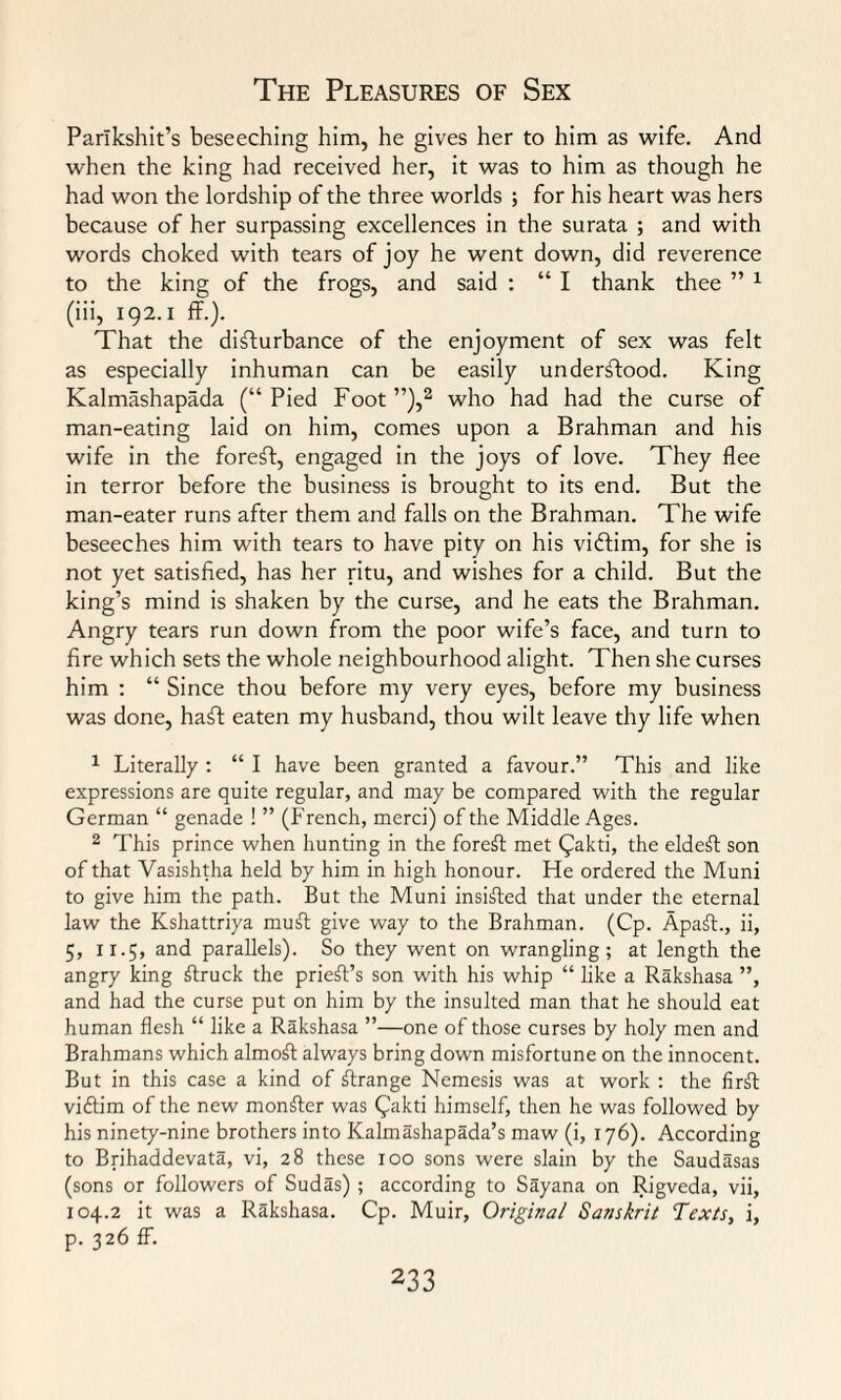 Parikshit’s beseeching him, he gives her to him as wife. And when the king had received her, it was to him as though he had won the lordship of the three worlds ; for his heart was hers because of her surpassing excellences in the surata ; and with words choked with tears of joy he went down, did reverence to the king of the frogs, and said : “ I thank thee ” 1 (iii, 192. i ff.). That the disturbance of the enjoyment of sex was felt as especially inhuman can be easily understood. King Kalmashapada (“ Pied Foot ”),2 who had had the curse of man-eating laid on him, comes upon a Brahman and his wife in the foreft, engaged in the joys of love. They flee in terror before the business is brought to its end. But the man-eater runs after them and falls on the Brahman. The wife beseeches him with tears to have pity on his vidtim, for she is not yet satisfied, has her ritu, and wishes for a child. But the king’s mind is shaken by the curse, and he eats the Brahman. Angry tears run down from the poor wife’s face, and turn to fire which sets the whole neighbourhood alight. Then she curses him : “ Since thou before my very eyes, before my business was done, haft eaten my husband, thou wilt leave thy life when 1 Literally : “ I have been granted a favour.” This and like expressions are quite regular, and may be compared with the regular German “ genade ! ” (French, merci) of the Middle Ages. 2 This prince when hunting in the forest met Qakti, the eldest son of that Vasishtha held by him in high honour. He ordered the Muni to give him the path. But the Muni insisted that under the eternal law the Kshattriya mufl give way to the Brahman. (Cp. Apaft., ii, 5, 11.5, and parallels). So they went on wrangling; at length the angry king struck the prieft’s son with his whip “ like a Rakshasa ”, and had the curse put on him by the insulted man that he should eat human flesh “ like a Rakshasa ”—one of those curses by holy men and Brahmans which almoft always bring down misfortune on the innocent. But in this case a kind of Grange Nemesis was at work : the firft viftim of the new monger was Qakti himself, then he was followed by his ninety-nine brothers into Kalmashapada’s maw (i, 176). According to Brihaddevata, vi, 28 these 100 sons were slain by the Saudasas (sons or followers of Sudas) ; according to Sayana on Rigveda, vii, 104.2 it was a Rakshasa. Cp. Muir, Original Sanskrit Texts, i, p. 326 ff.