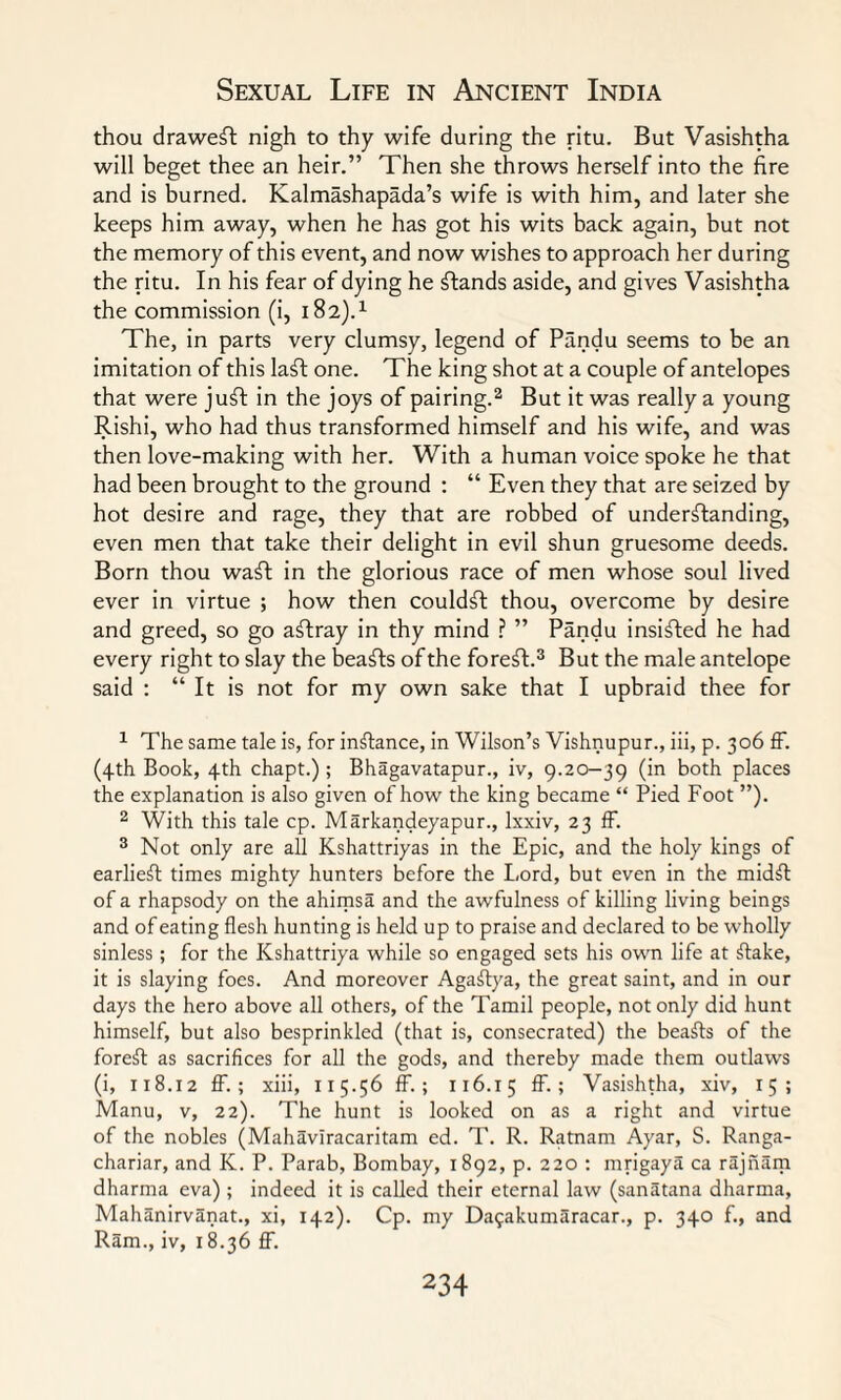 thou draweft nigh to thy wife during the ritu. But Vasishtha will beget thee an heir.” Then she throws herself into the fire and is burned. Kalmashapada’s wife is with him, and later she keeps him away, when he has got his wits back again, but not the memory of this event, and now wishes to approach her during the ritu. In his fear of dying he stands aside, and gives Vasishtha the commission (i, 182).1 The, in parts very clumsy, legend of Pandu seems to be an imitation of this laft one. The king shot at a couple of antelopes that were juft in the joys of pairing.2 But it was really a young Rishi, who had thus transformed himself and his wife, and was then love-making with her. With a human voice spoke he that had been brought to the ground : “ Even they that are seized by hot desire and rage, they that are robbed of understanding, even men that take their delight in evil shun gruesome deeds. Born thou waft in the glorious race of men whose soul lived ever in virtue ; how then couldft thou, overcome by desire and greed, so go aftray in thy mind ? ” Pandu insisted he had every right to slay the beafts of the foreft.3 But the male antelope said : “ It is not for my own sake that I upbraid thee for 1 The same tale is, for inftance, in Wilson’s Vishnupur., iii, p. 306 ff. (4th Book, 4th chapt.) ; Bhagavatapur., iv, 9.20-39 (in both places the explanation is also given of how the king became “ Pied Foot ”). 2 With this tale cp. Markandeyapur., lxxiv, 23 ff. 3 Not only are all Kshattriyas in the Epic, and the holy kings of earlieft times mighty hunters before the Lord, but even in the midSt of a rhapsody on the ahimsa and the awfulness of killing living beings and of eating flesh hunting is held up to praise and declared to be wholly sinless; for the Kshattriya while so engaged sets his own life at Stake, it is slaying foes. And moreover AgaStya, the great saint, and in our days the hero above all others, of the Tamil people, not only did hunt himself, but also besprinkled (that is, consecrated) the beaSts of the foreSt as sacrifices for all the gods, and thereby made them outlaws (i, 118.12 ff. ; xiii, 115.56 ff. ; 116.15 ff-> Vasishtha, xiv, 15; Manu, v, 22). The hunt is looked on as a right and virtue of the nobles (Mahavlracaritam ed. T. R. Ratnam Ayar, S. Ranga- chariar, and K. P. Parab, Bombay, 1892, p. 220 : mrigaya ca rajnam dharma eva) ; indeed it is called their eternal law (sanatana dharma, Mahanirvanat., xi, 142). Cp. my Dafakumaracar., p. 340 f., and Ram., iv, 18.36 ff.