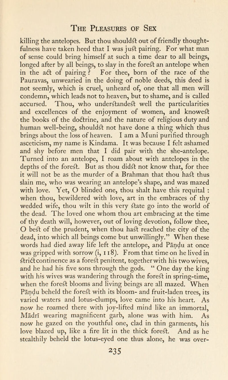 killing the antelopes. But thou shouldft out of friendly thought¬ fulness have taken heed that I was juft pairing. For what man of sense could bring himself at such a time dear to all beings, longed after by all beings, to slay in the foreft an antelope when in the aft of pairing ? For thee, born of the race of the Pauravas, unwearied in the doing of noble deeds, this deed is not seemly, which is cruel, unheard of, one that all men will condemn, which leads not to heaven, but to shame, and is called accursed. Thou, who underftandeft well the particularities and excellences of the enjoyment of women, and knoweft the books of the doftrine, and the nature of religious duty and human well-being, shouldft not have done a thing which thus brings about the loss of heaven. I am a Muni purified through asceticism, my name is Kindama. It was because I felt ashamed and shy before men that I did pair with the she-antelope. Turned into an antelope, I roam about with antelopes in the depths of the foreft. But as thou didft not know that, for thee it will not be as the murder of a Brahman that thou haft thus slain me, who was wearing an antelope’s shape, and was mazed with love. Yet, O blinded one, thou shalt have this requital : when thou, bewildered with love, art in the embraces of thy wedded wife, thou wilt in this very ftate go into the world of the dead. The loved one whom thou art embracing at the time of thy death will, however, out of loving devotion, follow thee, O beft of the prudent, when thou haft reached the city of the dead, into which all beings come but unwillingly.” When these words had died away life left the antelope, and Pandu at once was gripped with sorrow (i, 118). From that time on he lived in ftrift continence as a foreft penitent, together with his two wives, and he had his five sons through the gods. “ One day the king with his wives was wandering through the forest in spring-time, when the foreft blooms and living beings are all mazed. When Pandu beheld the foreft with its bloom- and fruit-laden trees, its varied waters and lotus-clumps, love came into his heart. As now he roamed there with joy-lifted mind like an immortal, MadrI wearing magnificent garb, alone was with him. As now he gazed on the youthful one, clad in thin garments, his love blazed up, like a fire lit in the thick foreft. And as he stealthily beheld the lotus-eyed one thus alone, he was over-