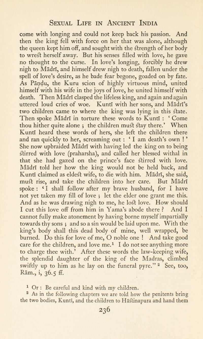 come with longing and could not keep back his passion. And then the king fell with force on her that was alone, although the queen kept him off, and sought with the strength of her body to wreft herself away. But his senses filled with love, he gave no thought to the curse. In love’s longing, forcibly he drew nigh to Madrl, and himself drew nigh to death, fallen under the spell of love’s desire, as he bade fear begone, goaded on by fate. As Pandu, the Kuru scion of highly virtuous mind, united himself with his wife in the joys of love, he united himself with death. Then Madrl clasped the lifeless king, and again and again uttered loud cries of woe. KuntI with her sons, and MadrI’s two children came to where the king was lying in this flate. Then spoke Madrl in torture these words to KuntI : ‘ Come thou hither quite alone ; the children mufit flay there.’ When KuntI heard these words of hers, she left the children there and ran quickly to her, screaming out : ‘ I am death’s own ! ’ She now upbraided Madrl with having led the king on to being ftirred with love (praharsha), and called her blessed withal in that she had gazed on the prince’s face flirred with love. Madrl told her how the king would not be held back, and KuntI claimed as eldefl wife, to die with him. Madrl, she said, muft rise, and take the children into her care. But Madrl spoke : ‘ I shall follow after my brave husband, for I have not yet taken my fill of love 5 let the elder one grant me this. And as he was drawing nigh to me, he lofl love. How should I cut this love off from him in Yama’s abode there ? And I cannot fully make atonement by having borne myself impartially towards thy sons ; and so a sin would be laid upon me. With the king’s body shall this dead body of mine, well wrapped, be burned. Do this for love of me, O noble one ! And take good care for the children, and love me.1 I do not see anything more to charge thee with.’ After these words the law-keeping wife, the splendid daughter of the king of the Madras, climbed swiftly up to him as he lay on the funeral pyre.” 2 See, too, Ram., i, 36.5 ff. 1 Or : Be careful and kind with my children. 2 As in the following chapters we are told how the penitents bring the two bodies, KuntI, and the children to Hasfiinapura and hand them