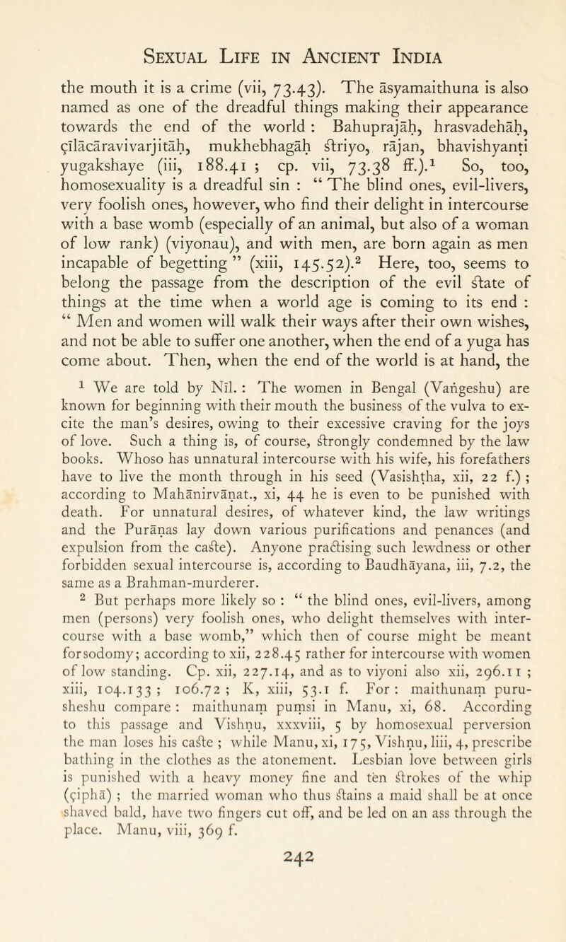 the mouth it is a crime (vii, 73-43). The asyamaithuna is also named as one of the dreadful things making their appearance towards the end of the world : Bahuprajah, hrasvadehah, ^ilacaravivarjitah, mukhebhagah ftriyo, rajan, bhavishyanti yugakshaye (iii, 188.41 ; cp. vii, 73.38 ff.).1 So, too, homosexuality is a dreadful sin : “ The blind ones, evil-livers, very foolish ones, however, who find their delight in intercourse with a base womb (especially of an animal, but also of a woman of low rank) (viyonau), and with men, are born again as men incapable of begetting ” (xiii, 145.52).2 Here, too, seems to belong the passage from the description of the evil £fate of things at the time when a world age is coming to its end : “ Men and women will walk their ways after their own wishes, and not be able to suffer one another, when the end of a yuga has come about. Then, when the end of the world is at hand, the 1 We are told by Nil. : The women in Bengal (Vahgeshu) are known for beginning with their mouth the business of the vulva to ex¬ cite the man’s desires, owing to their excessive craving for the joys of love. Such a thing is, of course, strongly condemned by the law books. Whoso has unnatural intercourse with his wife, his forefathers have to live the month through in his seed (Vasishtha, xii, 22 f.) ; according to Mahanirvanat., xi, 44 he is even to be punished with death. For unnatural desires, of whatever kind, the law writings and the Puranas lay down various purifications and penances (and expulsion from the cafte). Anyone practising such lewdness or other forbidden sexual intercourse is, according to Baudhayana, iii, 7.2, the same as a Brahman-murderer. 2 But perhaps more likely so : “ the blind ones, evil-livers, among men (persons) very foolish ones, who delight themselves with inter¬ course with a base womb,” which then of course might be meant forsodomy; according to xii, 228.45 rather for intercourse with women of low standing. Cp. xii, 227.14, and as to viyoni also xii, 296.11 ; xiii, 104.133 ; 106.72; K, xiii, 53.1 f. For; maithunam puru- sheshu compare ; maithunam pumsi in Manu, xi, 68. According to this passage and Vishnu, xxxviii, 5 by homosexual perversion the man loses his cafte ; while Manu,xi, 175, Vishnu, liii, 4, prescribe bathing in the clothes as the atonement. Lesbian love between girls is punished with a heavy money fine and ten ftrokes of the whip (efipha) ; the married woman who thus Plains a maid shall be at once shaved bald, have two fingers cut off, and be led on an ass through the place. Manu, viii, 369 f.