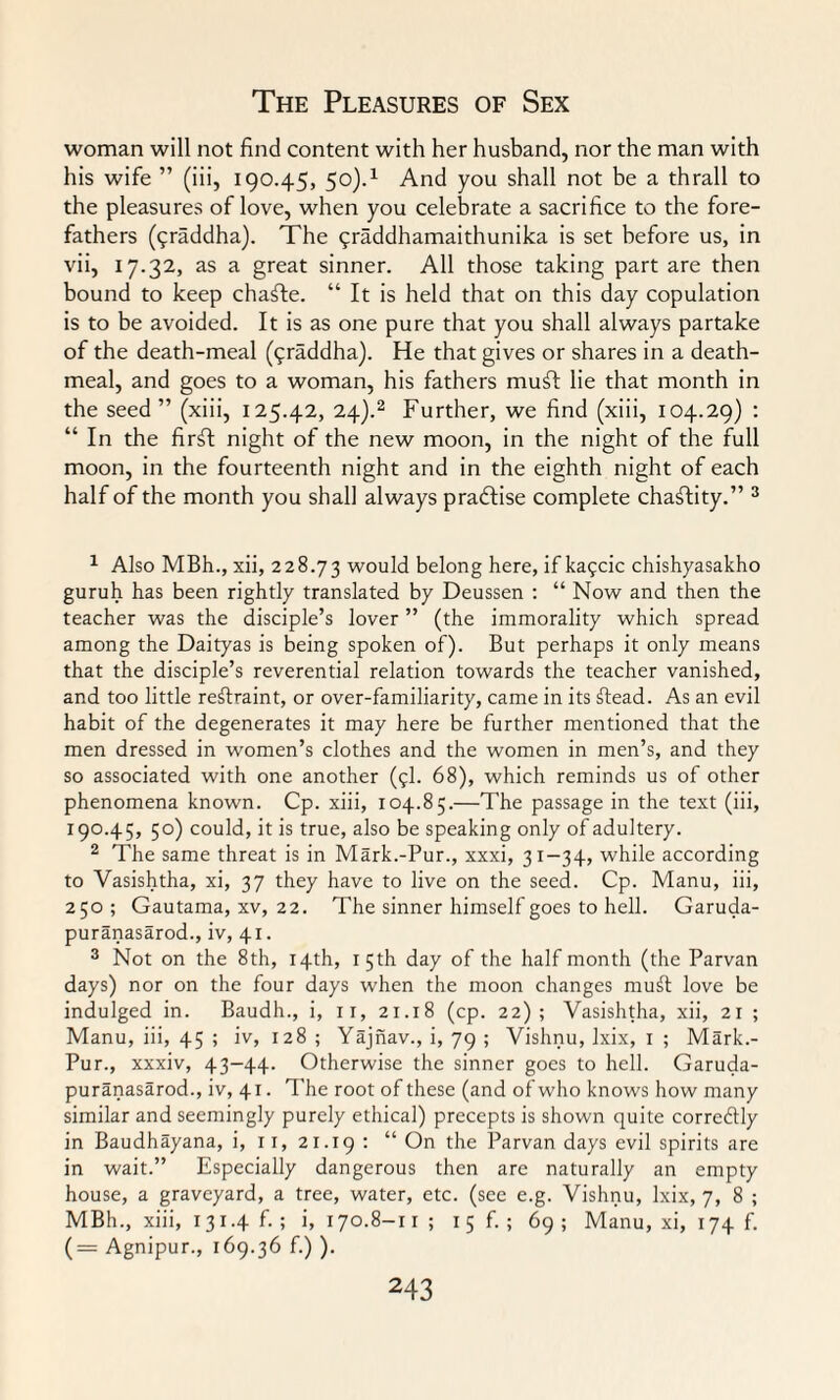 woman will not find content with her husband, nor the man with his wife ” (iii, 190.45, 50).1 And you shall not be a thrall to the pleasures of love, when you celebrate a sacrifice to the fore¬ fathers (<;raddha). The 5raddhamaithunika is set before us, in vii, 17.32, as a great sinner. All those taking part are then bound to keep chafte. “ It is held that on this day copulation is to be avoided. It is as one pure that you shall always partake of the death-meal (<;raddha). He that gives or shares in a death- meal, and goes to a woman, his fathers muff lie that month in the seed ” (xiii, 125.42, 24).2 Further, we find (xiii, 104.29) : “ In the firft night of the new moon, in the night of the full moon, in the fourteenth night and in the eighth night of each half of the month you shall always practise complete chaftity.” 3 1 Also MBh., xii, 228.73 would belong here, if kagcic chishyasakho guruh has been rightly translated by Deussen : “ Now and then the teacher was the disciple’s lover ” (the immorality which spread among the Daityas is being spoken of). But perhaps it only means that the disciple’s reverential relation towards the teacher vanished, and too little restraint, or over-familiarity, came in its ftead. As an evil habit of the degenerates it may here be further mentioned that the men dressed in women’s clothes and the women in men’s, and they so associated with one another (9I. 68), which reminds us of other phenomena known. Cp. xiii, 104.85.—The passage in the text (iii, 190.45, 50) could, it is true, also be speaking only of adultery. 2 The same threat is in Mark.-Pur., xxxi, 31-34, while according to Vasishtha, xi, 37 they have to live on the seed. Cp. Manu, iii, 250; Gautama, xv, 22. The sinner himself goes to hell. Garuda- puranasarod., iv, 41. 3 Not on the 8th, 14th, 15th day of the half month (the Parvan days) nor on the four days when the moon changes mu£t love be indulged in. Baudh., i, n, 21.18 (cp. 22); Vasishtha, xii, 21 ; Manu, iii, 45 ; iv, 128 ; Yajnav., i, 79 ; Vishnu, Ixix, 1 ; Mark.- Pur., xxxiv, 43-44. Otherwise the sinner goes to hell. Garuda- puranasarod., iv, 41. The root of these (and of who knows how many similar and seemingly purely ethical) precepts is shown quite corredtly in Baudhayana, i, 11, 21.19 : “ On the Parvan days evil spirits are in wait.” Especially dangerous then are naturally an empty house, a graveyard, a tree, water, etc. (see e.g. Vishnu, lxix, 7, 8 ; MBh., xiii, 131.4 f. ; i, 170.8-11; 1 5 f. ; 69; Manu, xi, 174 f. (= Agnipur., 169.36 f.) ).