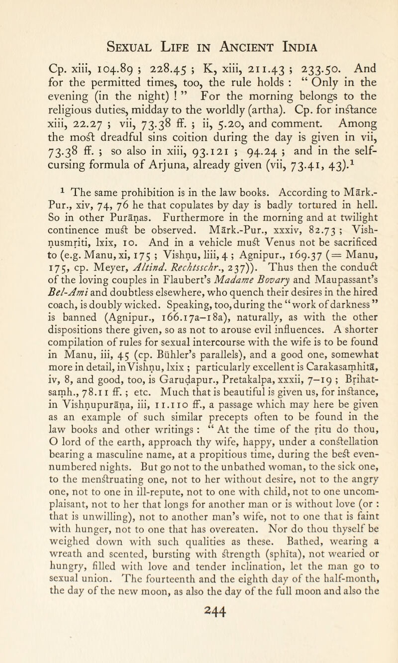 Cp. xiii, 104.89 ; 228.45 ; K, xiii, 211.43 > 233-5°* And for the permitted times, too, the rule holds : “ Only in the evening (in the night) ! ” For the morning belongs to the religious duties, midday to the worldly (artha). Cp. for instance xiii, 22.27 > v’h 73.38 ff. ; ii, 5.20, and comment. Among the moSt dreadful sins coition during the day is given in vii, 73.38 ff. ; so also in xiii, 93.121 ; 94.24 ; and in the self¬ cursing formula of Arjuna, already given (vii, 73.41, 43).1 1 The same prohibition is in the law books. According to Mark.- Pur., xiv, 74, 76 he that copulates by day is badly tortured in hell. So in other Puranas. Furthermore in the morning and at twilight continence muSt be observed. Mark.-Pur., xxxiv, 82.73 ? Vish- nusmriti, lxix, 10. And in a vehicle mull Venus not be sacrificed to (e.g. Manu,xi, 175 ; Vishnu, liii, 4 ; Agnipur., 169.37 (= Manu, 175, cp. Meyer, Altind. Rechtsschr., 237)). Thus then the conduct of the loving couples in Flaubert’s Madame Bovary and Maupassant’s Bel-Ami and doubtless elsewhere, who quench their desires in the hired coach, is doubly wicked. Speaking, too,during the “work of darkness” is banned (Agnipur., i66.i7a-i8a), naturally, as with the other dispositions there given, so as not to arouse evil influences. A shorter compilation of rules for sexual intercourse with the wife is to be found in Manu, iii, 45 (cp. Buhler’s parallels), and a good one, somewhat more in detail, inVishnu, lxix ; particularly excellent is Carakasamhita, iv, 8, and good, too, is Garudapur., Pretakalpa, xxxii, 7—19; Brihat- samh., 78.11 ff. ; etc. Much that is beautiful is given us, for instance, in Vishnupurana, iii, 11.110 ff., a passage which may here be given as an example of such similar precepts often to be found in the law books and other writings : “ At the time of the ritu do thou, O lord of the earth, approach thy wife, happy, under a constellation bearing a masculine name, at a propitious time, during the beSt even- numbered nights. But go not to the unbathed woman, to the sick one, to the menstruating one, not to her without desire, not to the angry one, not to one in ill-repute, not to one with child, not to one uncom- plaisant, not to her that longs for another man or is without love (or : that is unwilling), not to another man’s wife, not to one that is faint with hunger, not to one that has overeaten. Nor do thou thyself be weighed down with such qualities as these. Bathed, wearing a wreath and scented, bursting with Strength (sphita), not wearied or hungry, filled with love and tender inclination, let the man go to sexual union. The fourteenth and the eighth day of the half-month, the day of the new moon, as also the day of the full moon and also the