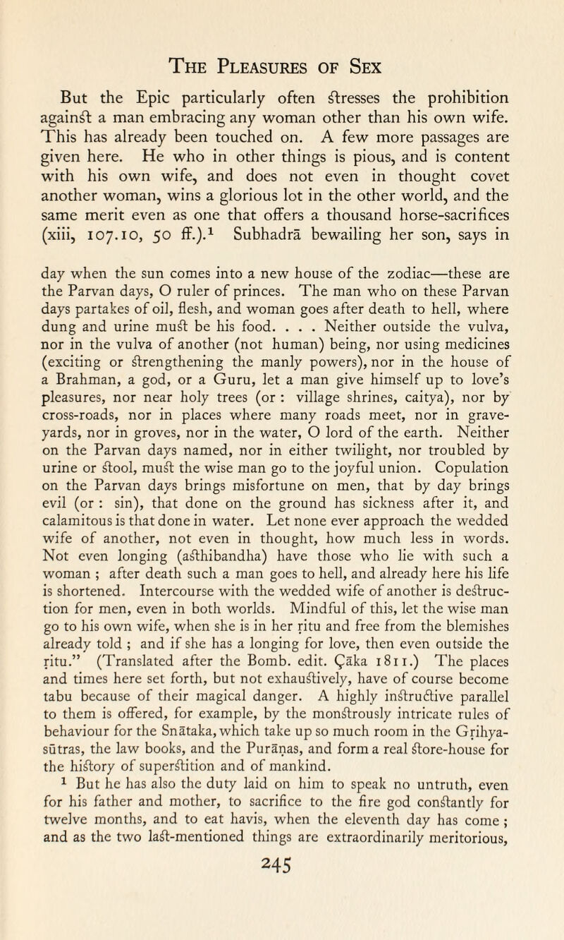But the Epic particularly often stresses the prohibition against a man embracing any woman other than his own wife. This has already been touched on. A few more passages are given here. He who in other things is pious, and is content with his own wife, and does not even in thought covet another woman, wins a glorious lot in the other world, and the same merit even as one that offers a thousand horse-sacrifices (xiii, 107.10, 50 ff.).1 Subhadra bewailing her son, says in day when the sun comes into a new house of the zodiac—these are the Parvan days, O ruler of princes. The man who on these Parvan days partakes of oil, flesh, and woman goes after death to hell, where dung and urine muff be his food. . . . Neither outside the vulva, nor in the vulva of another (not human) being, nor using medicines (exciting or strengthening the manly powers), nor in the house of a Brahman, a god, or a Guru, let a man give himself up to love’s pleasures, nor near holy trees (or : village shrines, caitya), nor by cross-roads, nor in places where many roads meet, nor in grave¬ yards, nor in groves, nor in the water, O lord of the earth. Neither on the Parvan days named, nor in either twilight, nor troubled by urine or Stool, muSt the wise man go to the joyful union. Copulation on the Parvan days brings misfortune on men, that by day brings evil (or : sin), that done on the ground has sickness after it, and calamitous is that done in water. Let none ever approach the wedded wife of another, not even in thought, how much less in words. Not even longing (aSthibandha) have those who lie with such a woman ; after death such a man goes to hell, and already here his life is shortened. Intercourse with the wedded wife of another is destruc¬ tion for men, even in both worlds. Mindful of this, let the wise man go to his own wife, when she is in her ritu and free from the blemishes already told ; and if she has a longing for love, then even outside the ritu.” (Translated after the Bomb. edit. Qaka 1811.) The places and times here set forth, but not exhaustively, have of course become tabu because of their magical danger. A highly instructive parallel to them is offered, for example, by the monStrously intricate rules of behaviour for the Snataka, which take up so much room in the Grihya- sutras, the law books, and the Puranas, and forma real Store-house for the hiStory of superstition and of mankind. 1 But he has also the duty laid on him to speak no untruth, even for his father and mother, to sacrifice to the fire god constantly for twelve months, and to eat havis, when the eleventh day has come ; and as the two laSt-mentioned things are extraordinarily meritorious,