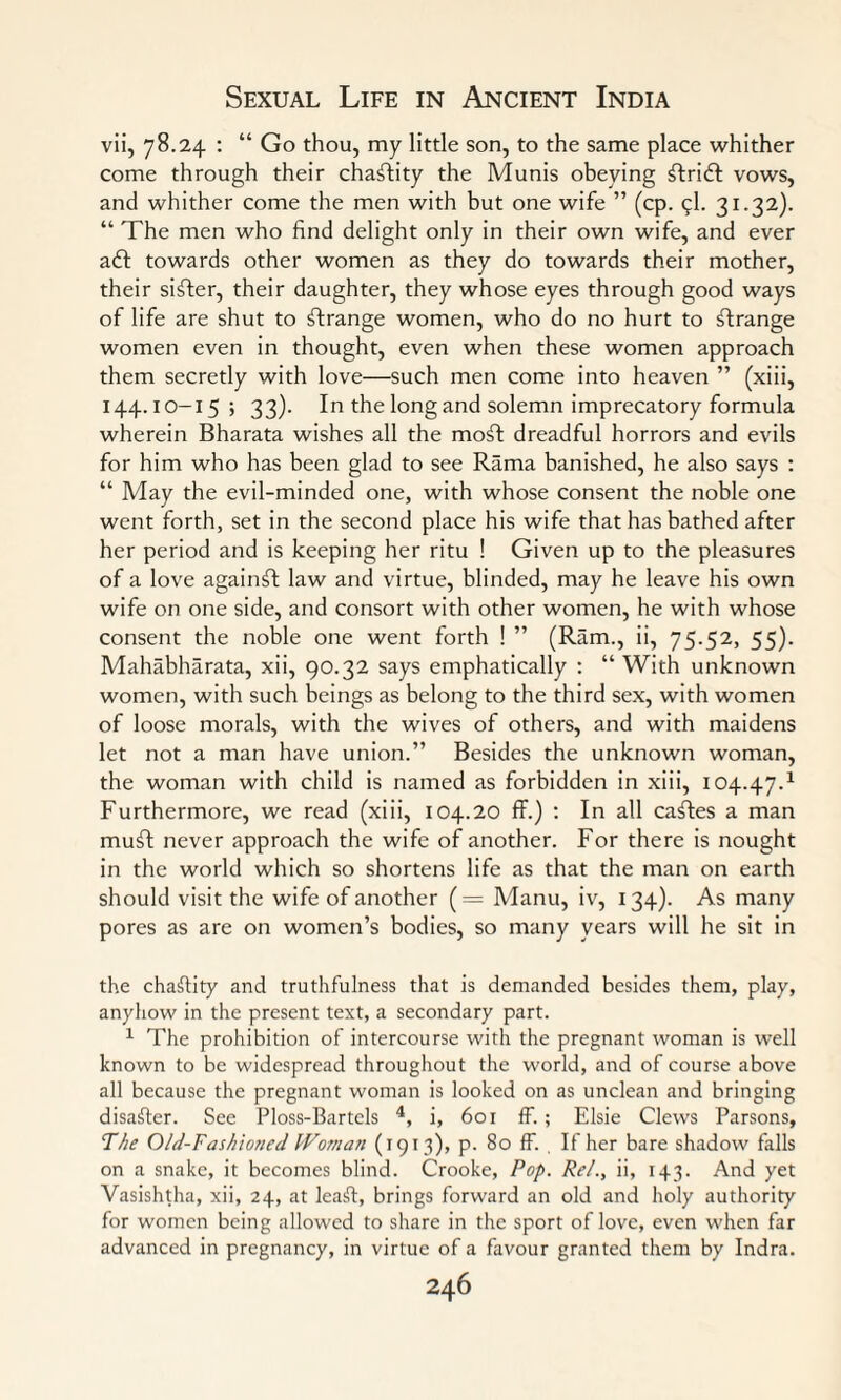 vii, 78.24 : “ Go thou, my little son, to the same place whither come through their chastity the Munis obeying ^tritfb vows, and whither come the men with but one wife ” (cp. 5I. 31.32). “ The men who find delight only in their own wife, and ever aft towards other women as they do towards their mother, their sifter, their daughter, they whose eyes through good ways of life are shut to ftrange women, who do no hurt to ftrange women even in thought, even when these women approach them secretly with love—such men come into heaven ” (xiii, 144.10-15; 33)- In the long and solemn imprecatory formula wherein Bharata wishes all the moft dreadful horrors and evils for him who has been glad to see Rama banished, he also says : “ May the evil-minded one, with whose consent the noble one went forth, set in the second place his wife that has bathed after her period and is keeping her ritu ! Given up to the pleasures of a love againft law and virtue, blinded, may he leave his own wife on one side, and consort with other women, he with whose consent the noble one went forth ! ” (Ram., ii, 75.52, 55). Mahabharata, xii, 90.32 says emphatically : “ With unknown women, with such beings as belong to the third sex, with women of loose morals, with the wives of others, and with maidens let not a man have union.” Besides the unknown woman, the woman with child is named as forbidden in xiii, 104.47.1 Furthermore, we read (xiii, 104.20 ff.) : In all caftes a man muft never approach the wife of another. For there is nought in the world which so shortens life as that the man on earth should visit the wife of another (= Manu, iv, 134). As many pores as are on women’s bodies, so many years will he sit in the chastity and truthfulness that is demanded besides them, play, anyhow in the present text, a secondary part. 1 The prohibition of intercourse with the pregnant woman is well known to be widespread throughout the world, and of course above all because the pregnant woman is looked on as unclean and bringing disaster. See Ploss-Bartels 4, i, 601 ff.; Elsie Clews Parsons, The Old-Fashioned Woman (1913), p. 80 ff. . If her bare shadow falls on a snake, it becomes blind. Crooke, Pop. Re/., ii, 143. And yet Vasishtha, xii, 24, at leaft, brings forward an old and holy authority for women being allowed to share in the sport of love, even when far advanced in pregnancy, in virtue of a favour granted them by Indra.