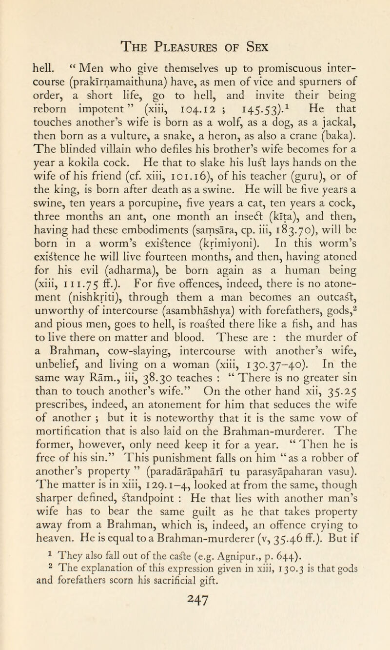 hell. “ Men who give themselves up to promiscuous inter¬ course (praklrnamaithuna) have, as men of vice and spurners of order, a short life, go to hell, and invite their being reborn impotent” (xiii, 104.12 ; 145.53).1 He that touches another’s wife is born as a wolf, as a dog, as a jackal, then born as a vulture, a snake, a heron, as also a crane (baka). The blinded villain who defiles his brother’s wife becomes for a year a kokila cock. He that to slake his luff lays hands on the wife of his friend (cf. xiii, 101.16), of his teacher (guru), or of the king, is born after death as a swine. He will be five years a swine, ten years a porcupine, five years a cat, ten years a cock, three months an ant, one month an inseft (klta), and then, having had these embodiments (samsara, cp. iii, 183.70), will be born in a worm’s existence (krimiyoni). In this worm’s existence he will live fourteen months, and then, having atoned for his evil (adharma), be born again as a human being (xiii, 111.75 ff.). For five offences, indeed, there is no atone¬ ment (nishkriti), through them a man becomes an outcast, unworthy of intercourse (asambhashya) with forefathers, gods,2 and pious men, goes to hell, is roaSted there like a fish, and has to live there on matter and blood. These are : the murder of a Brahman, cow-slaying, intercourse with another’s wife, unbelief, and living on a woman (xiii, 130.37-40). In the same way Ram., iii, 38.30 teaches : “ There is no greater sin than to touch another’s wife.” On the other hand xii, 35.25 prescribes, indeed, an atonement for him that seduces the wife of another ; but it is noteworthy that it is the same vow of mortification that is also laid on the Brahman-murderer. The former, however, only need keep it for a year. “ Then he is free of his sin.” This punishment falls on him “as a robber of another’s property ” (paradarapaharl tu parasyapaharan vasu). The matter is in xiii, 129.1-4, looked at from the same, though sharper defined, Standpoint : He that lies with another man’s wife has to bear the same guilt as he that takes property away from a Brahman, which is, indeed, an offence crying to heaven. He is equal to a Brahman-murderer (v, 35.46 ff-)- But if 1 They also fall out of the caffe (e.g. Agnipur., p. 644). 2 The explanation of this expression given in xiii, 130.3 is that gods and forefathers scorn his sacrificial gift.