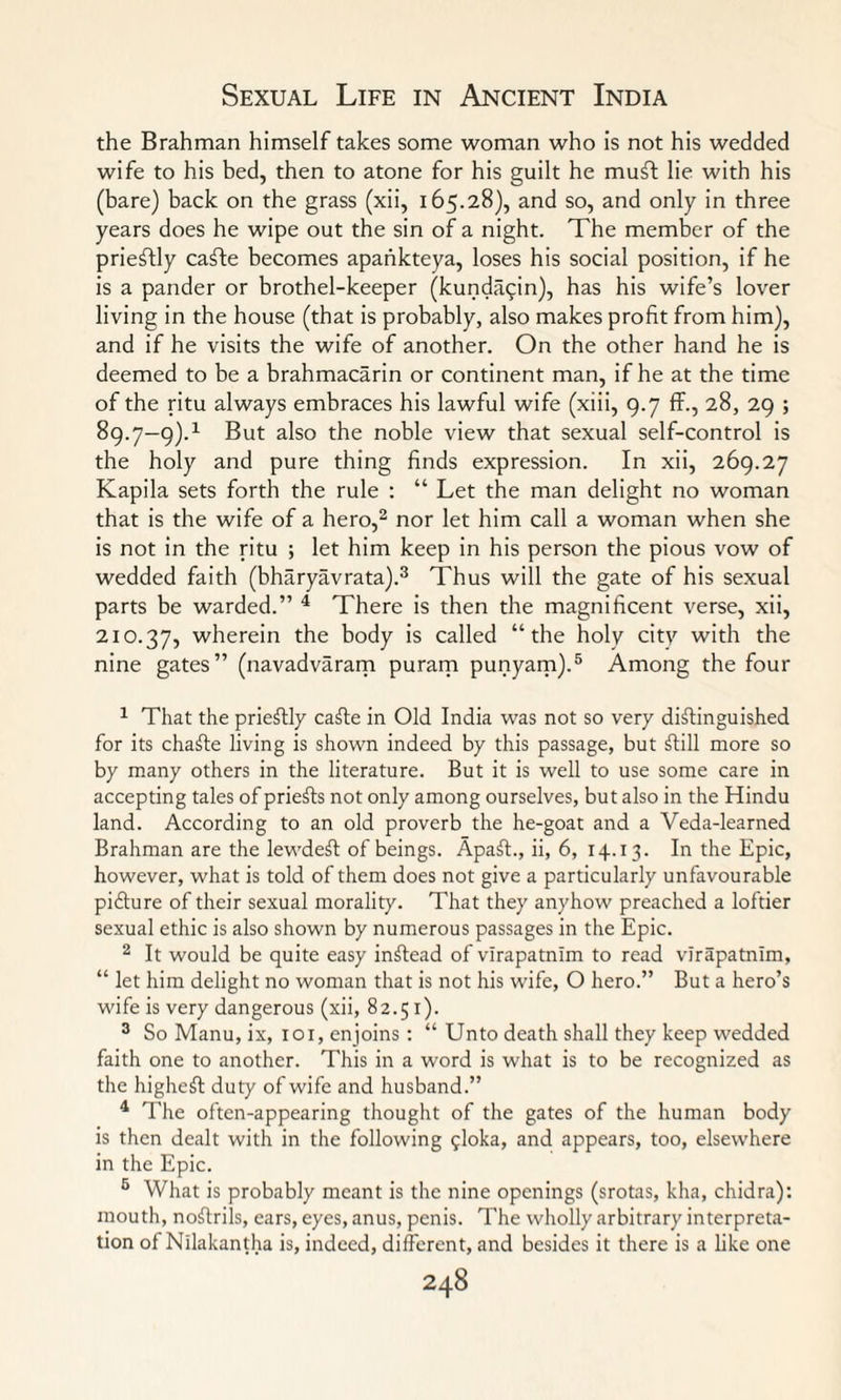 the Brahman himself takes some woman who is not his wedded wife to his bed, then to atone for his guilt he muft lie with his (bare) back on the grass (xii, 165.28), and so, and only in three years does he wipe out the sin of a night. The member of the prieftly cafte becomes apankteya, loses his social position, if he is a pander or brothel-keeper (kunda^in), has his wife’s lover living in the house (that is probably, also makes profit from him), and if he visits the wife of another. On the other hand he is deemed to be a brahmacarin or continent man, if he at the time of the ritu always embraces his lawful wife (xiii, 9.7 ff., 28, 29 ; 89.7—9).1 But also the noble view that sexual self-control is the holy and pure thing finds expression. In xii, 269.27 Kapila sets forth the rule : “ Let the man delight no woman that is the wife of a hero,1 2 nor let him call a woman when she is not in the ritu ; let him keep in his person the pious vow of wedded faith (bharyavrata).3 Thus will the gate of his sexual parts be warded.” 4 There is then the magnificent verse, xii, 210.37, wherein the body is called “the holy city with the nine gates” (navadvaram puram punyam).5 Among the four 1 That the prieftly cafte in Old India was not so very distinguished for its chaSte living is shown indeed by this passage, but Still more so by many others in the literature. But it is well to use some care in accepting tales of prieSts not only among ourselves, but also in the Hindu land. According to an old proverb the he-goat and a Veda-learned Brahman are the lewdeSt of beings. ApaSt., ii, 6, 14.13. In the Epic, however, what is told of them does not give a particularly unfavourable picture of their sexual morality. That they anyhow preached a loftier sexual ethic is also shown by numerous passages in the Epic. 2 It would be quite easy inStead of vlrapatnlm to read virapatnim, “ let him delight no woman that is not his wife, O hero.” But a hero’s wife is very dangerous (xii, 82.51). 3 So Manu, ix, iox, enjoins : “ Unto death shall they keep wedded faith one to another. This in a word is what is to be recognized as the highest duty of wife and husband.” 4 The often-appearing thought of the gates of the human body is then dealt with in the following ^loka, and appears, too, elsewhere in the Epic. 5 What is probably meant is the nine openings (srotas, kha, chidra): mouth, noftrils, ears, eyes, anus, penis. The wholly arbitrary interpreta¬ tion of Nllakantha is, indeed, different, and besides it there is a like one