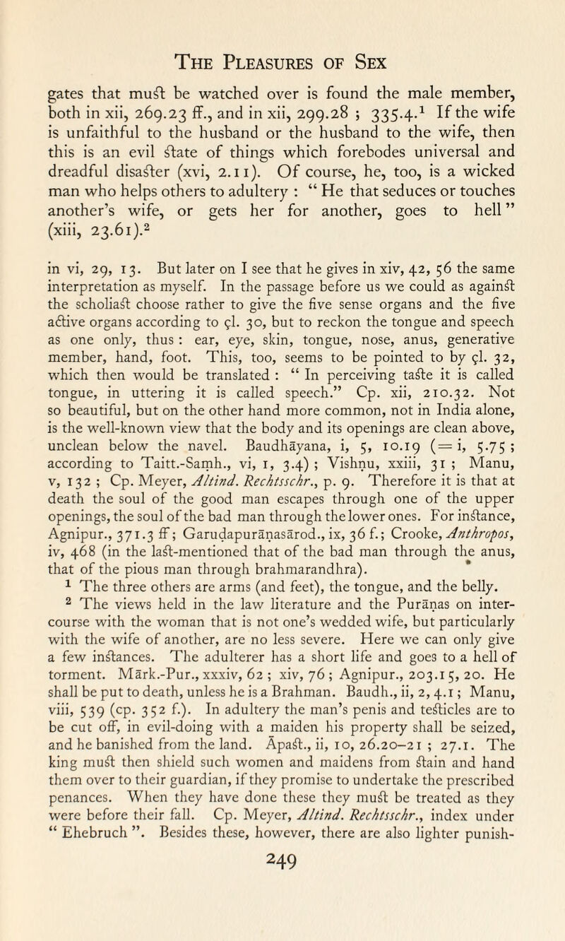 gates that muft be watched over is found the male member, both in xii, 269.23 ff., and in xii, 299.28 ; 335.4.1 If the wife is unfaithful to the husband or the husband to the wife, then this is an evil ftate of things which forebodes universal and dreadful disaster (xvi, 2.11). Of course, he, too, is a wicked man who helps others to adultery : “ He that seduces or touches another’s wife, or gets her for another, goes to hell ” (xiii, 23.61).2 in vi, 29, 13. But later on I see that he gives in xiv, 42, 56 the same interpretation as myself. In the passage before us we could as against the scholiast choose rather to give the five sense organs and the five adtive organs according to 9I. 30, but to reckon the tongue and speech as one only, thus : ear, eye, skin, tongue, nose, anus, generative member, hand, foot. This, too, seems to be pointed to by 9I. 32, which then would be translated : “ In perceiving taffe it is called tongue, in uttering it is called speech.” Cp. xii, 210.32. Not so beautiful, but on the other hand more common, not in India alone, is the well-known view that the body and its openings are clean above, unclean below the navel. Baudhayana, i, 5, 10.19 (= i, 5-75; according to Taitt.-Samh., vi, 1, 3.4) ; Vishnu, xxiii, 31 ; Manu, v, 132 ; Cp. Meyer, Altind. Rechtssckr., p. 9. Therefore it is that at death the soul of the good man escapes through one of the upper openings, the soul of the bad man through the lower ones. For instance, Agnipur., 371.3 ff; Garudapuranasarod., ix, 36 f.; Crooke, Anthropos, iv, 468 (in the laft-mentioned that of the bad man through the anus, that of the pious man through brahmarandhra). 1 The three others are arms (and feet), the tongue, and the belly. 2 The views held in the law literature and the Puranas on inter¬ course with the woman that is not one’s wedded wife, but particularly with the wife of another, are no less severe. Here we can only give a few instances. The adulterer has a short life and goes to a hell of torment. Mark.-Pur., xxxiv, 62 ; xiv, 76 ; Agnipur., 203.15, 20. He shall be put to death, unless he is a Brahman. Baudh., ii, 2, 4.1; Manu, viii, 539 (cp. 352 f.). In adultery the man’s penis and tefticles are to be cut off, in evil-doing with a maiden his property shall be seized, and he banished from the land. Apaft., ii, 10, 26.20-21 ; 27.1. The king mu£t then shield such women and maidens from ftain and hand them over to their guardian, if they promise to undertake the prescribed penances. When they have done these they muft be treated as they were before their fall. Cp. Meyer, Altind. Rechtssckr., index under “ Ehebruch ”. Besides these, however, there are also lighter punish-