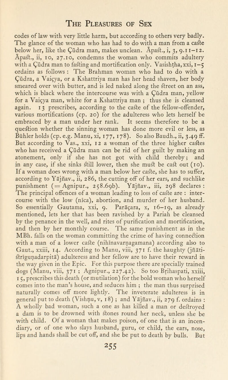 codes of law with very little harm, but according to others very badly. The glance of the woman who has had to do with a man from a caffe below her, like the Qudra man, makes unclean. Apaff., i, 3, 9.11-12. Apaff., ii, 10, 27.10, condemns the woman who commits adultery with a (^udra man to facing and mortification only. Vasishtha, xxi, 1-5 ordains as follows : The Brahman woman who had to do with a (jmdra, a Vaifya, or a Kshattriya man has her head shaven, her body smeared over with butter, and is led naked along the ffreet on an ass, which is black where the intercourse was with a (jmdra man, yellow for a Vaigya man, white for a Kshattriya man ; thus she is cleansed again. 13 prescribes, according to the caffe of the fellow-offender, various mortifications (cp. 20) for the adulteress who lets herself be embraced by a man under her rank. It seems therefore to be a question whether the sinning woman has done more evil or less, as Biihler holds (cp. e.g. Manu, xi, 177, 178). So also Baudh., ii, 3.49 ff. But according to Vas., xxi, 12 a woman of the three higher cables who has received a (jmdra man can be rid of her guilt by making an atonement, only if she has not got with child thereby; and in any case, if she sinks ffill lower, then she muff be caff out (10). If a woman does wrong with a man below her caffe, she has to suffer, according to Yajnav., ii, 286, the cutting off of her ears, and suchlike punishment (= Agnipur., 258.69b). Yajnav., iii, 298 declares: The principal offences of a woman leading to loss of caffe are : inter¬ course with the low (nlca), abortion, and murder of her husband. So essentially Gautama, xxi, 9. Para^ara, x, 16-19, as already mentioned, lets her that has been ravished by a Pariah be cleansed by the penance in the well, and rites of purification and mortification, and then by her monthly course. The same punishment as in the MBh. falls on the woman committing the crime of having connexion with a man of a lower caffe (nihinavarnagamana) according also to Gaut., xxiii, 14. According to Manu, viii, 371 f. the haughty (jnati- ffrlgunadarpita) adulteress and her fellow are to have their reward in the way given in the Epic. For this purpose there are specially trained dogs (Manu, viii, 371 ; Agnipur., 227.42). So too Brihaspati, xxiii, 1 5, prescribes this death (or mutilation) for the bold woman who herself comes into the man’s house, and seduces him ; the man thus surprised naturally comes off more lightly. The inveterate adulteress is in general put to death (Vishnu, v, 1 8) ; and Yajnav., ii, 279 f. ordains : A wholly bad woman, such a one as has killed a man or destroyed a dam is to be drowned with ffones round her neck, unless she be with child. Of a woman that makes poison, of one that is an incen¬ diary, or of one who slays husband, guru, or child, the ears, nose, lips and hands shall be cut off, and she be put to death by bulls. But