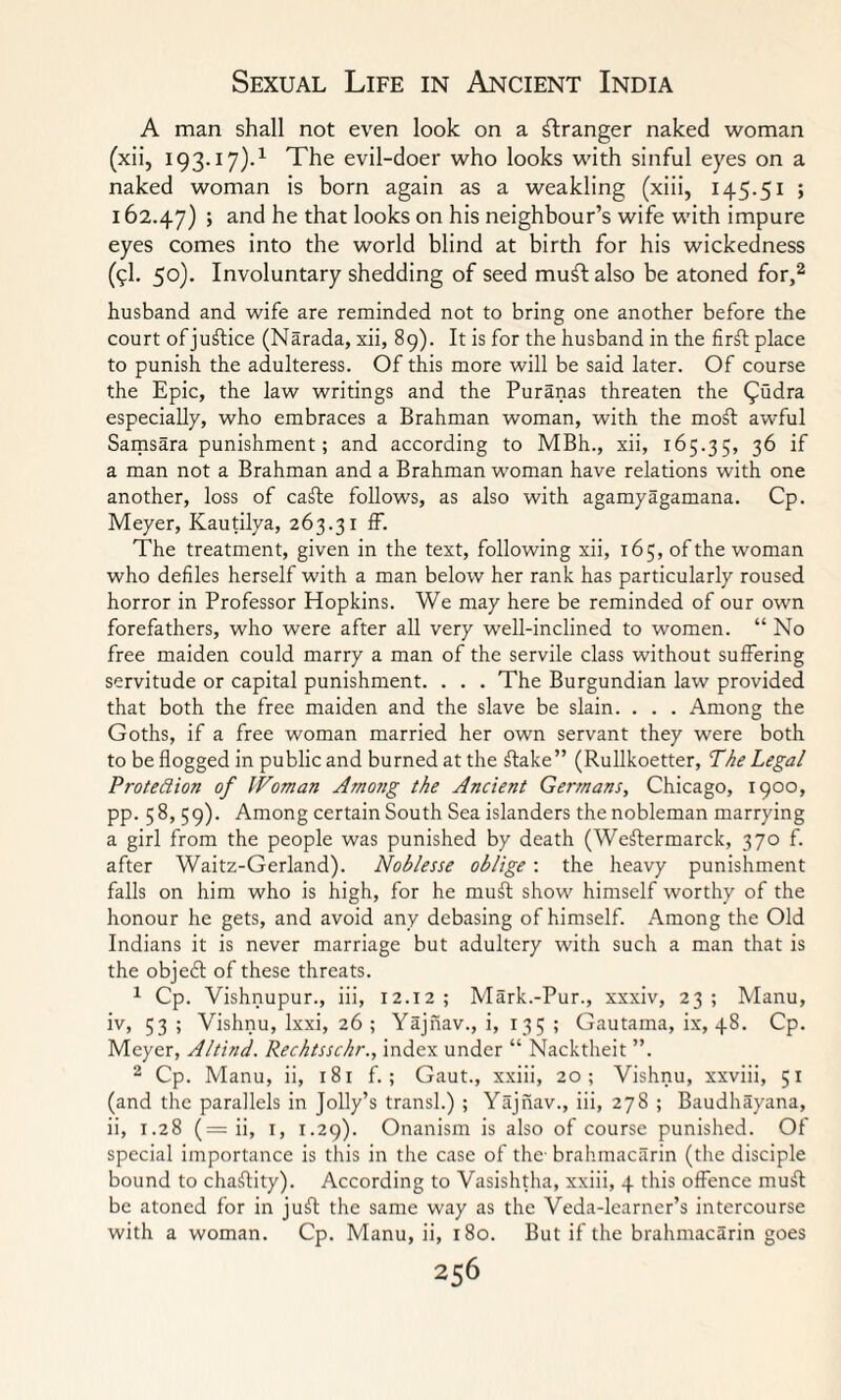 A man shall not even look on a Granger naked woman (xii, 193.17).1 The evil-doer who looks with sinful eyes on a naked woman is born again as a weakling (xiii, 145.51 ; 162.47) > and he that looks on his neighbour’s wife with impure eyes comes into the world blind at birth for his wickedness (9I. 50). Involuntary shedding of seed muftalso be atoned for,2 husband and wife are reminded not to bring one another before the court of justice (Narada, xii, 89). It is for the husband in the firft place to punish the adulteress. Of this more will be said later. Of course the Epic, the law writings and the Puranas threaten the £udra especially, who embraces a Brahman woman, with the moft awful Samsara punishment; and according to MBh., xii, 165.35, 36 if a man not a Brahman and a Brahman woman have relations with one another, loss of cafte follows, as also with agamy agamana. Cp. Meyer, Kautilya, 263.31 ff. The treatment, given in the text, following xii, 165, of the woman who defiles herself with a man below her rank has particularly roused horror in Professor Hopkins. We may here be reminded of our own forefathers, who were after all very well-inclined to women. “ No free maiden could marry a man of the servile class without suffering servitude or capital punishment. . . . The Burgundian law provided that both the free maiden and the slave be slain. . . . Among the Goths, if a free woman married her own servant they were both to be flogged in public and burned at the ftake” (Rullkoetter, The Legal Protection of Woman Among the Ancient Germans, Chicago, 1900, pp. 58,59). Among certain South Sea islanders the nobleman marrying a girl from the people was punished by death (Weftermarck, 370 f. after Waitz-Gerland). Noblesse oblige : the heavy punishment falls on him who is high, for he muit show himself worthy of the honour he gets, and avoid any debasing of himself. Among the Old Indians it is never marriage but adultery with such a man that is the objeft of these threats. 1 Cp. Vishnupur., iii, 12.12; Mark.-Pur., xxxiv, 23; Manu, iv, 53> Vishnu, lxxi, 26 ; Yajnav., i, 135 ; Gautama, ix, 48. Cp. Meyer, Altind. Rechtsschr., index under “ Nacktheit ”. 2 Cp. Manu, ii, 181 f.; Gaut., xxiii, 20; Vishnu, xxviii, 51 (and the parallels in Jolly’s transl.) ; Yajnav., iii, 278 ; Baudhayana, ii, 1.28 (— ii, 1, 1.29). Onanism is also of course punished. Of special importance is this in the case of the brahmacarin (the disciple bound to chaftity). According to Vasishtha, xxiii, 4 this offence muil be atoned for in juft the same way as the Veda-learner’s intercourse with a woman. Cp. Manu, ii, 180. But if the brahmacarin goes