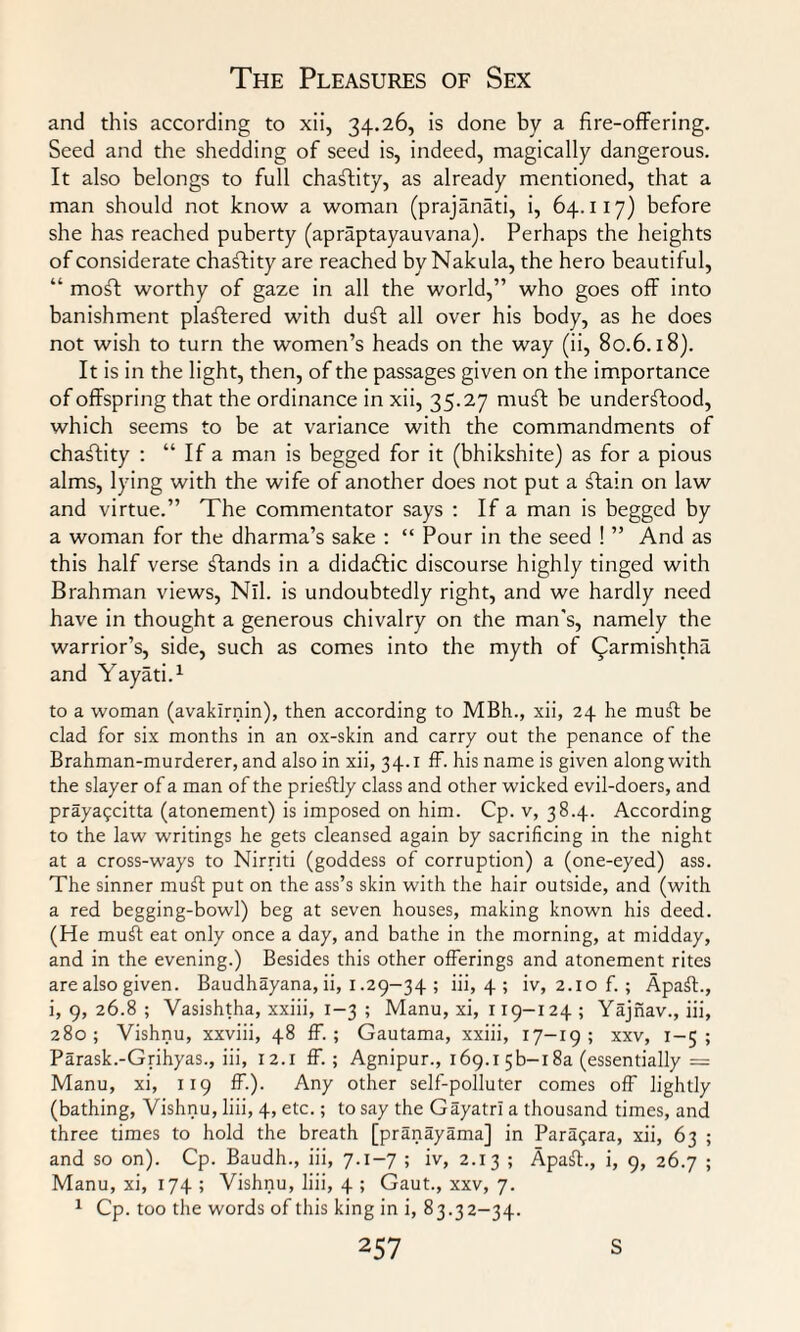 and this according to xii, 34.26, is done by a fire-offering. Seed and the shedding of seed is, indeed, magically dangerous. It also belongs to full chastity, as already mentioned, that a man should not know a woman (prajanati, i, 64.117) before she has reached puberty (apraptayauvana). Perhaps the heights of considerate chaftity are reached by Nakula, the hero beautiful, “ moft worthy of gaze in all the world,” who goes off into banishment plastered with duff all over his body, as he does not wish to turn the women’s heads on the way (ii, 80.6.18). It is in the light, then, of the passages given on the importance of offspring that the ordinance in xii, 35.27 muft he understood, which seems to be at variance with the commandments of chaftity : “ If a man is begged for it (bhikshite) as for a pious alms, lying with the wife of another does not put a Stain on law and virtue.” The commentator says : If a man is begged by a woman for the dharma’s sake : “ Pour in the seed ! ” And as this half verse Stands in a didadtic discourse highly tinged with Brahman views, Nil. is undoubtedly right, and we hardly need have in thought a generous chivalry on the man's, namely the warrior’s, side, such as comes into the myth of Qarmishtha and Yayati.1 to a woman (avakirnin), then according to MBh., xii, 24 he muSt be clad for six months in an ox-skin and carry out the penance of the Brahman-murderer, and also in xii, 34.1 ff. his name is given along with the slayer of a man of the prieStly class and other wicked evil-doers, and prayapcitta (atonement) is imposed on him. Cp. v, 38.4. According to the law writings he gets cleansed again by sacrificing in the night at a cross-ways to Nirriti (goddess of corruption) a (one-eyed) ass. The sinner muff put on the ass’s skin with the hair outside, and (with a red begging-bowl) beg at seven houses, making known his deed. (He muff eat only once a day, and bathe in the morning, at midday, and in the evening.) Besides this other offerings and atonement rites are also given. Baudhayana, ii, 1.29-34 ; iii, 4 ; iv, 2.10 f.; Apaff., i, 9, 26.8 ; Vasishtha, xxiii, 1-3 ; Manu, xi, 119-124 ; Yajnav., iii, 280; Vishnu, xxviii, 48 ff. ; Gautama, xxiii, 17-19; xxv, 1-5; Parask.-Grihyas., iii, 12.1 ff. ; Agnipur., 169.15b— 18a (essentially = Manu, xi, 119 ff.). Any other self-polluter comes off lightly (bathing, Vishnu, liii, 4, etc.; to say the Gayatri a thousand times, and three times to hold the breath [pranayama] in Par^ara, xii, 63 ; and so on). Cp. Baudh., iii, 7.1-7 ; iv, 2.13 ; ApasT, i, 9, 26.7 ; Manu, xi, 174 ; Vishnu, liii, 4 ; Gaut., xxv, 7. 1 Cp. too the words of this king in i, 83.32-34.