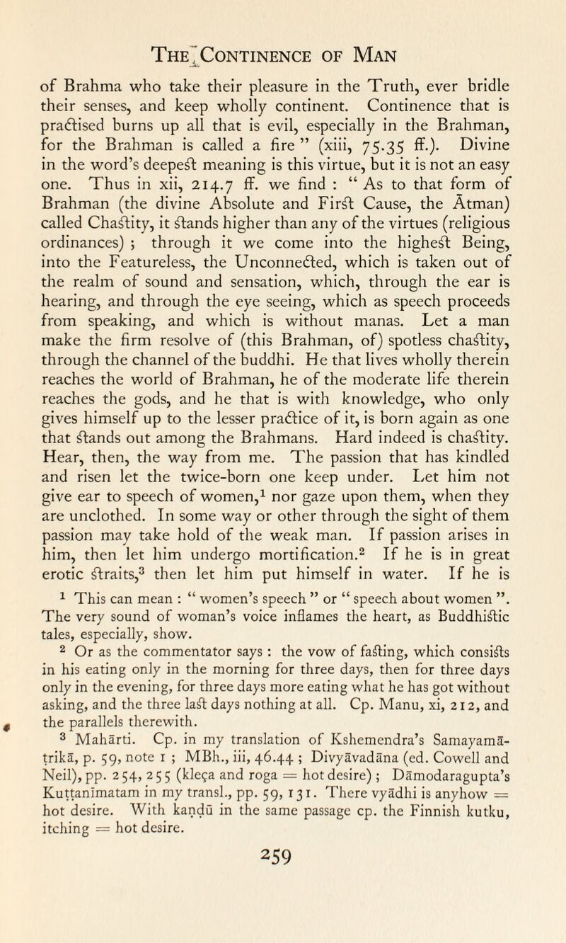 The'Continence of Man of Brahma who take their pleasure in the Truth, ever bridle their senses, and keep wholly continent. Continence that is praftised burns up all that is evil, especially in the Brahman, for the Brahman is called a fire ” (xiii, 75.35 ff.). Divine in the word’s deepest meaning is this virtue, but it is not an easy one. Thus in xii, 214.7 ff- we find : “ As to that form of Brahman (the divine Absolute and Firft Cause, the Atman) called Chaffity, it stands higher than any of the virtues (religious ordinances) ; through it we come into the highest Being, into the Featureless, the Unconnected, which is taken out of the realm of sound and sensation, wrhich, through the ear is hearing, and through the eye seeing, which as speech proceeds from speaking, and which is without manas. Let a man make the firm resolve of (this Brahman, of) spotless chaftity, through the channel of the buddhi. He that lives wholly therein reaches the world of Brahman, he of the moderate life therein reaches the gods, and he that is with knowledge, who only gives himself up to the lesser praCfice of it, is born again as one that Cfands out among the Brahmans. Hard indeed is chaftity. Hear, then, the way from me. The passion that has kindled and risen let the twice-born one keep under. Let him not give ear to speech of women,1 nor gaze upon them, when they are unclothed. In some way or other through the sight of them passion may take hold of the weak man. If passion arises in him, then let him undergo mortification.2 If he is in great erotic Slraits,3 then let him put himself in water. If he is 1 This can mean : “ women’s speech ” or “ speech about women ”. The very sound of woman’s voice inflames the heart, as Buddhistic tales, especially, show. 2 Or as the commentator says : the vow of faSting, which consists in his eating only in the morning for three days, then for three days only in the evening, for three days more eating what he has got without asking, and the three laSt days nothing at all. Cp. Manu, xi, 212, and the parallels therewith. 3 Maharti. Cp. in my translation of Kshemendra’s Samayama- trika, p. 59, note 1 ; MBh., iii, 46.44 ; Divyavadana (ed. Cowell and Neil), pp. 2 54, 2 5 5 (kle?a and roga = hot desire) ; Damodaragupta’s Kuttanimatam in my transl., pp. 59, 131. There vyadhi is anyhow = hot desire. With kandu in the same passage cp. the Finnish kutku, itching = hot desire.