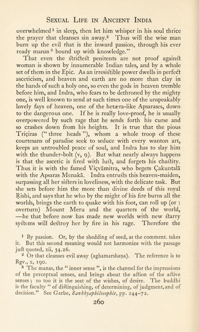 overwhelmed 1 in sleep, then let him whisper in his soul thrice the prayer that cleanses sin away.2 Thus will the wise man burn up the evil that is the inward passion, through his ever ready manas 3 bound up with knowledge.” That even the flridfeft penitents are not proof againfl woman is shown by innumerable Indian tales, and by a whole set of them in the Epic. As an irresistible power dwells in perfect asceticism, and heaven and earth are no more than clay in the hands of such a holy one, so even the gods in heaven tremble before him, and Indra, who fears to be dethroned by the mighty one, is well known to send at such times one of the unspeakably lovely fays of heaven, one of the hetaera-like Apsarases, down to the dangerous one. If he is really love-proof, he is usually overpowered by such rage that he sends forth his curse and so crashes down from his heights. It is true that the pious Triqiras (“three heads”), whom a whole troop of these courtesans of paradise seek to seduce with every wanton art, keeps an untroubled peace of soul, and Indra has to slay him with the thunder-bolt (v, 9). But what nearly always happens is that the ascetic is fired with luft, and forgets his chastity. Thus it is with the famed Viqvamitra, who begets Cakuntala with the Apsaras Menaka. Indra entrusts this heaven-maiden, surpassing all her sifters in loveliness, with the delicate task. But she sets before him the more than divine deeds of this royal Rishi, and says that he who by the might of his fire burns all the worlds, brings the earth to quake with his foot, can roll up (or : overturn) Mount Meru and the quarters of the world, —he that before now has made new worlds with new flarry syflems will destroy her by fire in his rage. Therefore the 1 By passion. Or, by the shedding of seed, as the comment, takes it. But this second meaning would not harmonize with the passage juft quoted, xii, 34.26. 2 Or that cleanses evil away (aghamarshana). The reference is to Rgv., x, 190. 3 The manas, the “ inner sense ”, is the channel for the impressions of the perceptual senses, and brings about the adlion of the active senses ; so too it is the seat of the wishes, of desire. The buddhi is the faculty “ of distinguishing, of determining, of judgment,and of decision.” See Garbe, Satikhyaphilosophie, pp. 244-72.