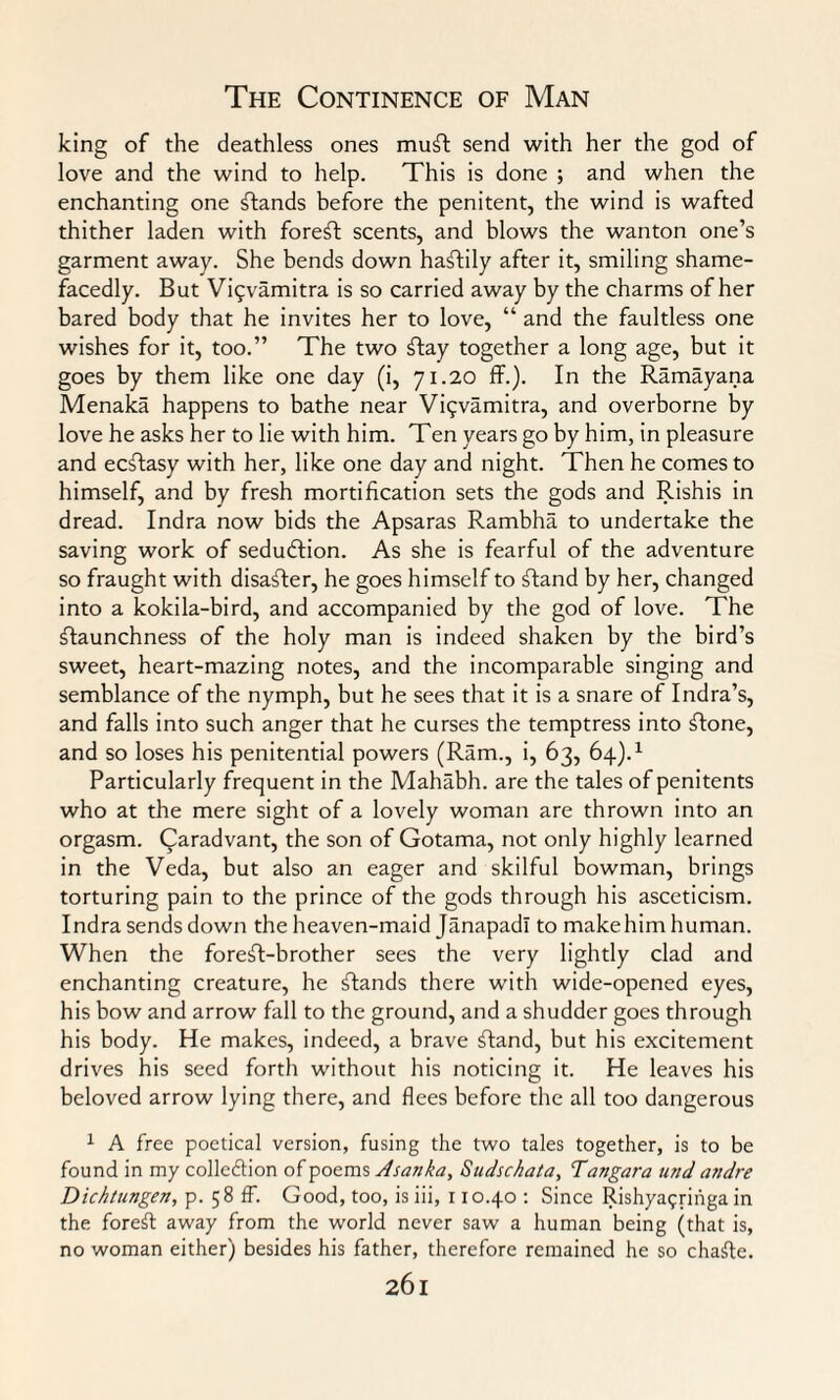 king of the deathless ones muSl send with her the god of love and the wind to help. This is done ; and when the enchanting one stands before the penitent, the wind is wafted thither laden with forest; scents, and blows the wanton one’s garment away. She bends down hastily after it, smiling shame¬ facedly. But Viqvamitra is so carried away by the charms of her bared body that he invites her to love, “ and the faultless one wishes for it, too.” The two flay together a long age, but it goes by them like one day (i, 71.20 ff.). In the Ramayana Menaka happens to bathe near Viqvamitra, and overborne by love he asks her to lie with him. Ten years go by him, in pleasure and ecSIasy with her, like one day and night. Then he comes to himself, and by fresh mortification sets the gods and Rishis in dread. Indra now bids the Apsaras Rambha to undertake the saving work of sedudlion. As she is fearful of the adventure so fraught with disaster, he goes himself to Sland by her, changed into a kokila-bird, and accompanied by the god of love. The staunchness of the holy man is indeed shaken by the bird’s sweet, heart-mazing notes, and the incomparable singing and semblance of the nymph, but he sees that it is a snare of Indra’s, and falls into such anger that he curses the temptress into Stone, and so loses his penitential powers (Ram., i, 63, 64).1 Particularly frequent in the Mahabh. are the tales of penitents who at the mere sight of a lovely woman are thrown into an orgasm. Qaradvant, the son of Gotama, not only highly learned in the Veda, but also an eager and skilful bowman, brings torturing pain to the prince of the gods through his asceticism. Indra sends down the heaven-maid Janapadl to makehim human. When the foreSI-brother sees the very lightly clad and enchanting creature, he Stands there with wide-opened eyes, his bow and arrow fall to the ground, and a shudder goes through his body. He makes, indeed, a brave Stand, but his excitement drives his seed forth without his noticing it. He leaves his beloved arrow lying there, and flees before the all too dangerous 1 A free poetical version, fusing the two tales together, is to be found in my collodion of poems Jsanka, Sudschata, Tangara und andre Dichtungen, p. 5 8 ff. Good, too, is iii, 110.40 : Since Rishya^ringa in the foreSt away from the world never saw a human being (that is, no woman either) besides his father, therefore remained he so chaSte.