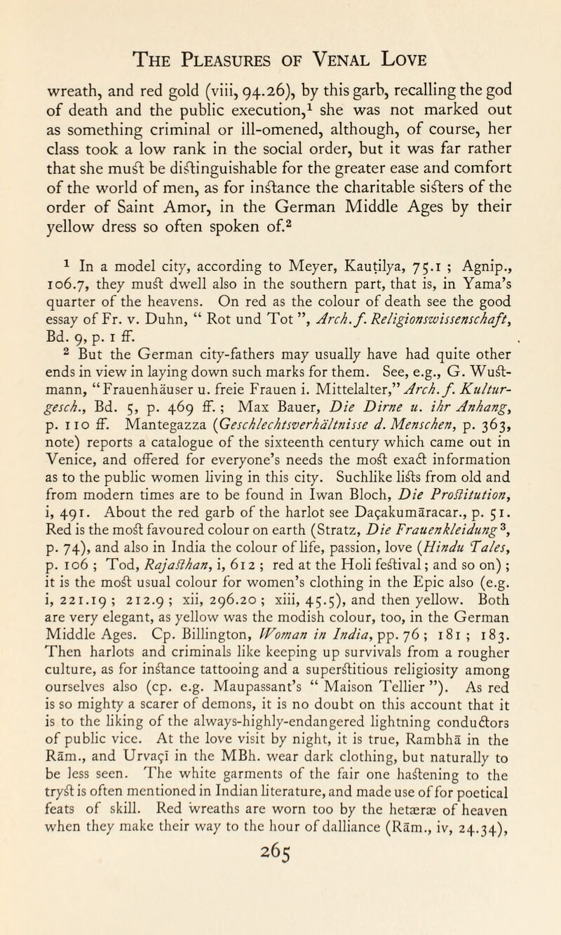 wreath, and red gold (viii, 94.26), by this garb, recalling the god of death and the public execution,1 she was not marked out as something criminal or ill-omened, although, of course, her class took a low rank in the social order, but it was far rather that she mufi be distinguishable for the greater ease and comfort of the world of men, as for instance the charitable sifters of the order of Saint Amor, in the German Middle Ages by their yellow dress so often spoken of.2 1 In a model city, according to Meyer, Kautilya, 75.1 ; Agnip., 106.7, they muft dwell also in the southern part, that is, in Yama’s quarter of the heavens. On red as the colour of death see the good essay of Fr. v. Duhn, “ Rot und Tot ”, Arch.f. Religionszvissensckaft, Bd. 9, p. 1 ff. 2 But the German city-fathers may usually have had quite other ends in view in laying down such marks for them. See, e.g., G. Wufl- mann, “Frauenhauser u. freie Frauen i. Mittelalter,” Arch.f. Kultur- gesck., Bd. 5, p. 469 ff. ; Max Bauer, Die Dime u. ihr Anhang, p. 110 ff. Mantegazza (Gesck/echtsverha/tnisse d.Menschen, p. 363, note) reports a catalogue of the sixteenth century which came out in Venice, and offered for everyone’s needs the moft exadt information as to the public women living in this city. Suchlike lifts from old and from modern times are to be found in Iwan Bloch, Die Prostitution, i, 491. About the red garb of the harlot see Dagakumaracar., p. 51. Red is the moft favoured colour on earth (Stratz, Die Frauenkleidung 3, p. 74), and also in India the colour of life, passion, love (Hindu Tales, p. xo6 ; Tod, RajaHhan, i, 612 ; red at the Holi festival; and so on) ; it is the moft usual colour for women’s clothing in the Epic also (e.g. i, 221.19; 2I2-9 5 xii, 296.20 ; xiii, 45.5), and then yellow. Both are very elegant, as yellow was the modish colour, too, in the German Middle Ages. Cp. Billington, Woman in India, ^.q(>; 181 ; 183. Then harlots and criminals like keeping up survivals from a rougher culture, as for instance tattooing and a superfluous religiosity among ourselves also (cp. e.g. Maupassant’s “ Maison Tellier ”). As red is so mighty a scarer of demons, it is no doubt on this account that it is to the liking of the always-highly-endangered lightning conduftors of public vice. At the love visit by night, it is true, Rambha in the Ram., and UrvagI in the MBh. wear dark clothing, but naturally to be less seen. The white garments of the fair one haflening to the tryfl is often mentioned in Indian literature, and made use of for poetical feats of skill. Red wreaths are worn too by the hetasrae of heaven when they make their way to the hour of dalliance (Ram., iv, 24.34),