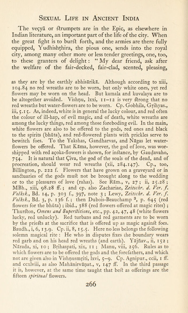 The veqya. or trumpets are in the Epic, as elsewhere in Indian literature, an important part of the life of the city. When the great fight is to burft forth, and the armies are there fully equipped, Yudhishthira, the pious one, sends into the royal city, among many other more or less tender greetings, one, too, to these granters of delight : “ My dear friend, ask after the welfare of the fair-decked, fair-clad, scented, pleasing, as they are by the earthly abhisarika. Although according to xiii, 104.84 no red wreaths are to be worn, but only white ones, yet red flowers may be worn on the head. But kamala and kuvalaya are to be altogether avoided. Vishnu, lxxi, 11-12 is very strong that no red wreaths but water-flowers are to be worn. Cp. Gobhila, Grihyas., iii, 5.15. As, indeed, white is in general the lucky colour, and red often the colour of ill-hap, of evil magic, and of death, white wreaths are among the lucky things, red among those foreboding evil. In the main, white flowers are also to be offered to the gods, red ones and black to the spirits (bhuta), and red-flowered plants with prickles serve to bewitch foes. To the Yakshas, Gandharvas, and Nagas let water- flowers be offered. That Kama, however, the god of love, was wor¬ shipped with red agoka-flowers is shown, for instance, by Gaudavaho, 754. It is natural that Qiva, the god of the souls of the dead, and of procreation, should wear red wreaths (xii, 284.147). Cp., too, Billington, p. 222 f. Flowers that have grown on a graveyard or in sanctuaries of the gods mull not be brought along to the wedding or to the pleasures of love (rahas). See Ram., v, 27 ; ii, 25.28 ; MBh., xiii, 98.28 ff. ; and cp. also Zachariae, Zeitschr. d. Ver. f. Volksk., Bd. 14, p. 303 f., 397, note 3 ; Lewy, Zeitschr. d. Ver. f. Folksk., Bd. 3, p. 136 f. ; then Dubois-Beauchamp 3, p. 645 (red flowers for the bhuta) ; ibid., 388 (red flowers offered at magic rites) ; Thurfton, Omens and Superflitions, etc., pp. 42, 47, 48 (white flowers lucky, red unlucky). Red turbans and red garments are to be worn by the priefts at the sacrifice that is offered up as magic against foes. Baudh., i, 6, 13.9. Cp. ii, 8, 1 5.5. Here no less belongs the following solemn magical rite : He who in disputes fixes the boundary wears red garb and on his head red wreaths (and earth). Yajnav., ii, 152; Narada, xi, 10 ; Brihaspati, xix, 11 ; Manu, viii, 256. Rules as to which flowers are to be offered the gods and the forefathers, and which not are given also in Vishnusmriti, lxvi, 5-9. Cp. Agnipur., ccii, 1 ff. and ccxlviii, as also Mahanirvanat., v, 147 ff. In the third passage it is, however, at the same time taught that besfl as offerings are the fifteen spiritual flowers.