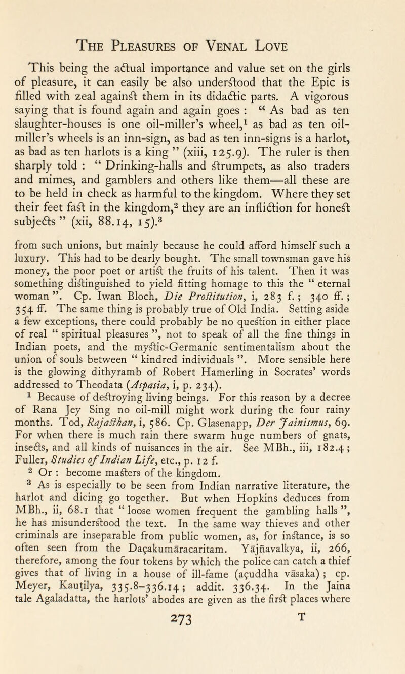 This being the actual importance and value set on the girls of pleasure, it can easily be also understood that the Epic is filled with zeal against them in its didadtic parts. A vigorous saying that is found again and again goes : “ As bad as ten slaughter-houses is one oil-miller’s wheel,1 as bad as ten oil- miller’s wheels is an inn-sign, as bad as ten inn-signs is a harlot, as bad as ten harlots is a king ” (xiii, 125.9). The ruler is then sharply told : “ Drinking-halls and strumpets, as also traders and mimes, and gamblers and others like them—all these are to be held in check as harmful to the kingdom. Where they set their feet faSt in the kingdom,2 they are an infliction for honeSt subjeCts” (xii, 88.14, I5)-3 from such unions, but mainly because he could afford himself such a luxury. This had to be dearly bought. The small townsman gave his money, the poor poet or artiSt the fruits of his talent. Then it was something distinguished to yield fitting homage to this the “ eternal woman”. Cp. Iwan Bloch, Die Prottitution, i, 283 f. ; 340 ff. ; 354 ff. The same thing is probably true of Old India. Setting aside a few exceptions, there could probably be no question in either place of real “ spiritual pleasures ”, not to speak of all the fine things in Indian poets, and the myStic-Germanic sentimentalism about the union of souls between “ kindred individuals ”. More sensible here is the glowing dithyramb of Robert Hamerling in Socrates’ words addressed to Theodata (Aspasia, i, p. 234). 1 Because of destroying living beings. For this reason by a decree of Rana Jey Sing no oil-mill might work during the four rainy months. Tod, PajaPhan, i, 586. Cp. Glasenapp, Der Jainismus, 69. For when there is much rain there swarm huge numbers of gnats, inseCts, and all kinds of nuisances in the air. See MBh., iii, 182.4; Fuller, Studies of Indian Life, etc., p. 12 f. 2 Or : become maSters of the kingdom. 3 As is especially to be seen from Indian narrative literature, the harlot and dicing go together. But when Hopkins deduces from MBh., ii, 68.1 that “loose women frequent the gambling halls”, he has misunderstood the text. In the same way thieves and other criminals are inseparable from public women, as, for instance, is so often seen from the Da^akumaracaritam. Yajnavalkya, ii, 266, therefore, among the four tokens by which the police can catch a thief gives that of living in a house of ill-fame (a?uddha vasaka) ; cp. Meyer, Kautilya, 335.8-336.14; addit. 336.34. In the Jaina tale Agaladatta, the harlots’ abodes are given as the firSt places where